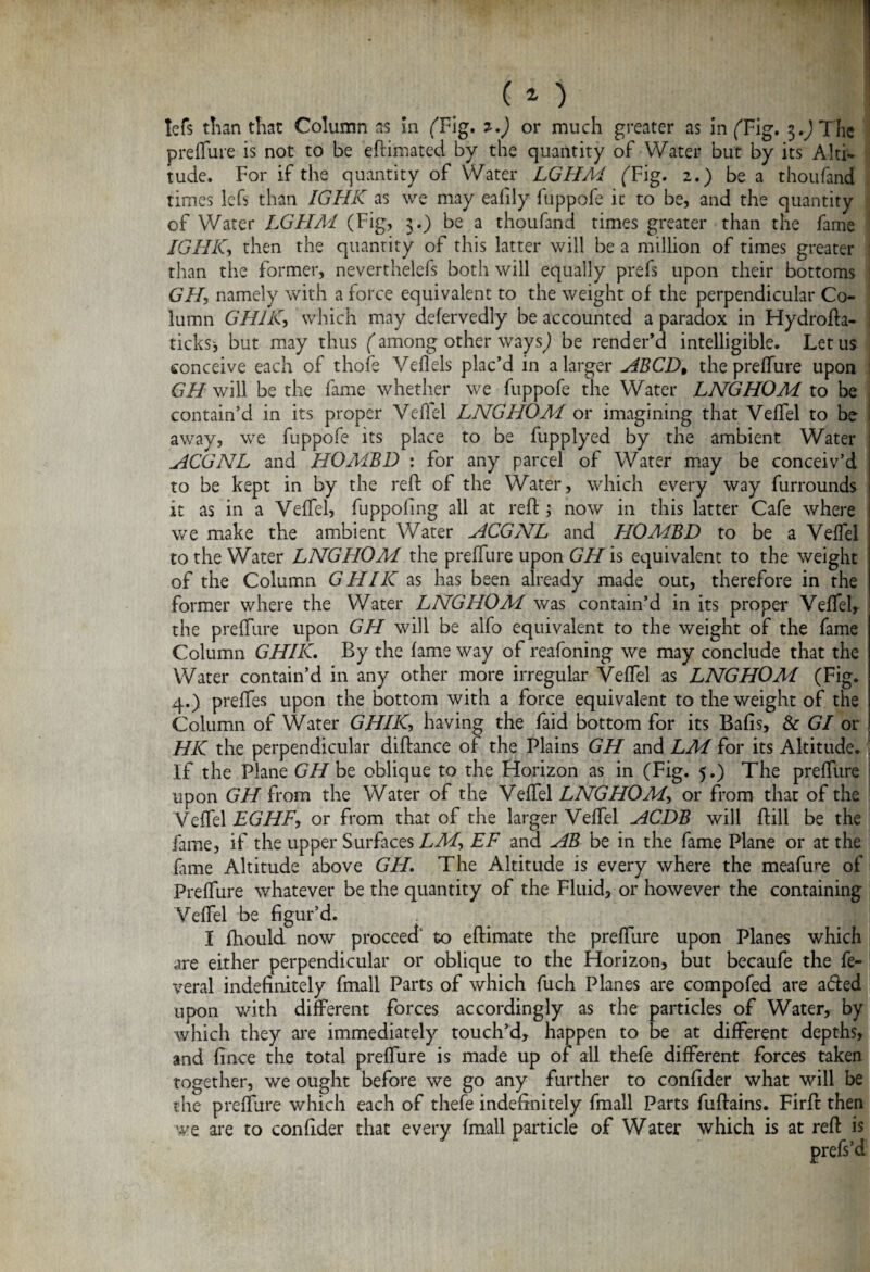 tefs than that Column as in ('Fig. *•) or much greater as in ('Fig. 3.) The preflure is not to be eftimated by the quantity of Water but by its Alti¬ tude. For if the quantity of Water LGHM! ('Fig. 2.) be a thoufand times lefs than IGHK as we may eafily fuppofe it to be, and the quantity of Water LGHM (Fig, 3.) be a thoufand times greater than the fame IGHK, then the quantity of this latter will be a million of times greater than the former, neverthelefs both will equally prefs upon their bottoms GH, namely with a force equivalent to the weight of the perpendicular Co¬ lumn GHIK, which may defervedly be accounted a paradox in Hydrofta- ticks* but may thus ('among other ways) be render’d intelligible. Let us conceive each of thofe Veflels plac’d in a larger ABCD9 the preflure upon GH will be the fame whether we fuppofe the Water LNGHOM to be contain’d in its proper Veflel LNGHOM or imagining that Veflel to be away, we fuppofe its place to be fupplyed by the ambient Water ACGNL and HOMBD : for any parcel of Water may be conceiv’d to be kept in by the reft of the Water, which every way furrounds it as in a Veflel, fuppofing all at reft ; now in this latter Cafe where we make the ambient Water ACGNL and HOMBD to be a Veflel to the Water LNGHOM the preflure upon GH is equivalent to the weight of the Column GHIK as has been already made out, therefore in the former where the Water LNGHOM! was contain’d in its proper Veflel, the preflure upon GH will be alfo equivalent to the weight of the fame Column GHIK. By the lame way of reafoning we may conclude that the Water contain’d in any other more irregular Veflel as LNGHOMI (Fig. 4.) prefles upon the bottom with a force equivalent to the weight of the Column of Water GHIK, having the faid bottom for its Balls, & GI or HK the perpendicular diftance of the Plains GH and LM for its Altitude. If the Plane GH be oblique to the Horizon as in (Fig. 5.) The preflure upon GH from the Water of the Veflel LNGHOM> or from that of the Veflel EGHF, or from that of the larger Veflel ACDB will ftill be the fame, if the upper Surfaces LM<> EF and AB be in the fame Plane or at the fame Altitude above GH. The Altitude is every where the meafure of Preflure whatever be the quantity of the Fluid, or however the containing Veflel be figur’d. ^ V; . '9 I fhould now proceed to eftimate the preflure upon Planes which are either perpendicular or oblique to the Florizon, but becaufe the fe- veral indefinitely fmall Parts of which fuch Planes are compofed are a&ed upon with different forces accordingly as the particles of Water, by which they are immediately touch’d, happen to be at different depths, and fince the total preflure is made up of all thefe different forces taken together, we ought before we go any further to confider what will be the preflure which each of thefe indefinitely fmall Parts fuftains. Firft then we are to confider that every (mall particle of Water which is at reft is prefs’d