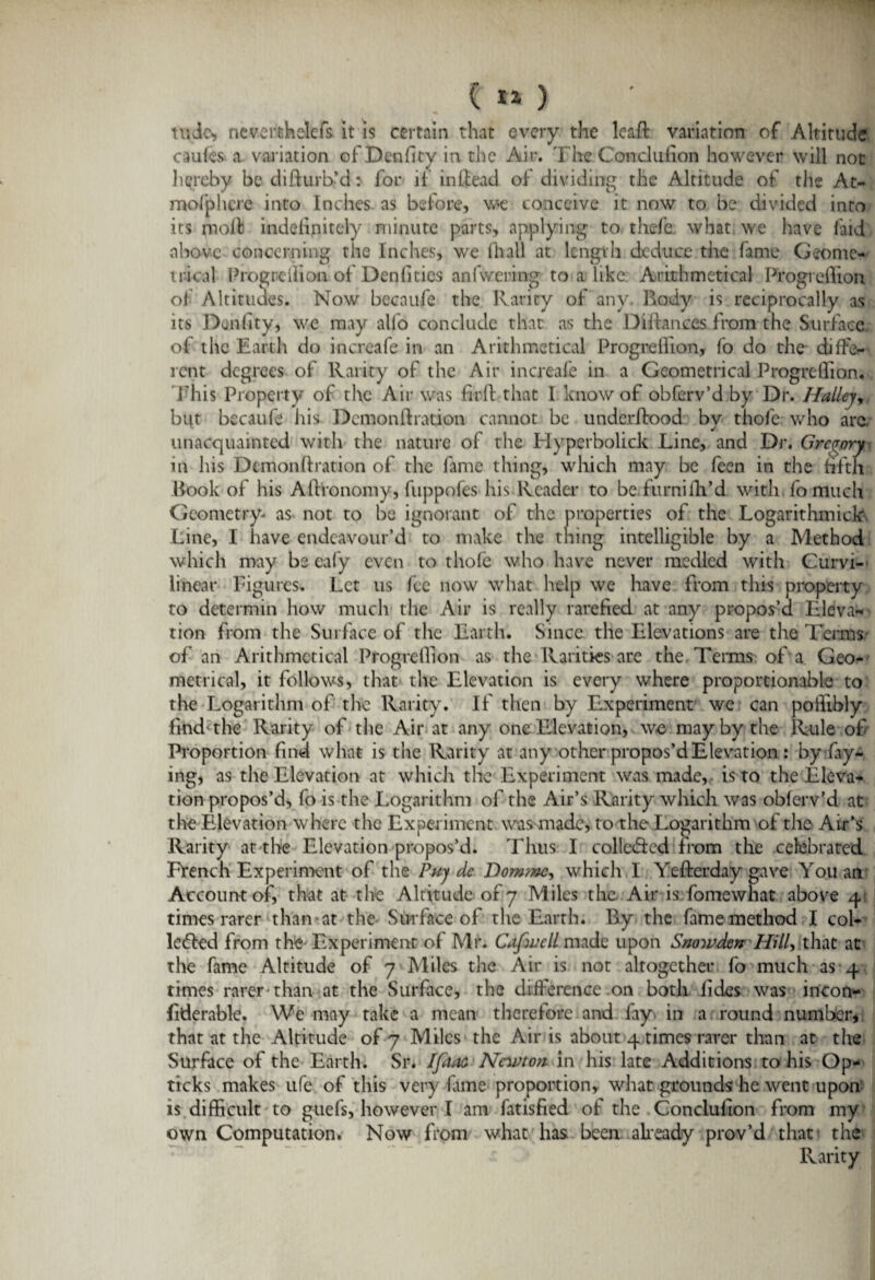 1*0 ' M ttide* neverthelefs it is certain that every the leaff variation of Altitude caufes- a variation of Density in the Air. The. Condufion however will not hereby be difturb’d: for if in Head of dividing the Altitude of the At- mofphcre into Inches as before, we conceive it now to be divided into its molt indefinitely minute parts, applying to thefe what we have laid above concerning the Inches, we (hall at length deduce the fame Geome¬ trical Progneilion of Denfities anfwering to a like Arithmetical Progreflion of Altitudes. Now becaufe the Rarity of any. Body is reciprocally as its Duality, we may alfo conclude that as the Distances from the Surface of the Earth do increafe in an Arithmetical Progreflion, fo do the diffe¬ rent degrees of Rarity of the Air increafe in a Geometrical Progreflion. This Property of the Air was firft that I know of obferv’d by Dr. Halleyr but becaufe his Dcmonflration cannot be underflood by thofe who arc. unacquainted with the nature of the Hyperbolick Line, and Dr. Gregory in his Dcmonflration of the fame thing, which may be feen in the fifth Book of his Aflronomy, fuppofes his Reader to be. furni fil’d with fo much Geometry- as not to be ignorant of the properties of the Logarithmick. Line, I have endeavour’d to make the thing intelligible by a Method which may be cal'y even to thofe who have never medlcd with Curvi¬ linear Figures. Let us fee now what help we have from this property to determin how much the Air is really rarefied at any propos’d Eleva¬ tion from the Surface of the Earth. Since the Elevations are the Terms of an Arithmetical Progreflion as the Rarities are the Terms of a Geo¬ metrical, it follows, that the Elevation is every where proportionable to the Logarithm of the Rarity. If then by Experiment we can poflibly find'the Rarity of the Air at any one Elevation, we may by the Rule of Proportion find what is the Rarity at any other propos’d Elevation : by fay¬ ing, as the Elevation at which the Experiment was made,, is to the Eleva¬ tion propos’d, fo is the Logarithm of the Air’s Rarity which was obferv’d at the Elevation where the Experiment was made, to the Logarithm of the Air’s Rarity at the Elevation propos’d. Thus I collected from the celebrated French Experiment of the Puy dc Dommc, which I Yefterday gave You an Account of, that at the Altitude of 7 Miles the Air is fomewhat above 4 times rarer than at the Surface of the Earth. By the fame method I col¬ lected from the Experiment of Mr. Cafwcll made upon Snowden Hill, that at the fame Altitude of 7 Miles the Air is not altogether fo much as 4 times rarer than at the Surface, the difference .on both lides was incon¬ siderable . We may take a mean therefore and fay. in a round number, that at the Altitude of 7 Miles the Air is about 4 times rarer than at the Surface of the Earth. Sr. Ifitaa Newton in his late Additions to his Op- ticks makes ufe of this very fame proportion, what grounds he went upon is difficult to guefs, however I am fatisfied of the Gonclufton from my own Computation. Now from what has been already prov’d that the Rarity