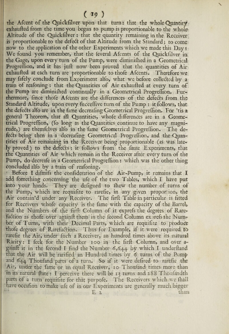 the Afcent of the Quickfilver upon that turn: that the whole Quantity exhaufted from, the time you began to pump is proportionable to the whole Altitude of the Quickfilver : that the quantity remaining in the Receiver is proportionable to the defed of that Altitude from the Standard; to come now to the application of the other Experiments which we made this Day: We found you remember, that the feveral Afcents of the Quickfilver in the Gage, upon every turn of the Pump, were diminifhed in a Geometrical Progreflion, and it has juft now been proved that the quantities of Air exhaufted at each turn are proportionable to thofe Afcents. Therefore we may fafely conclude from Experiment alfo, what we before colleded by a train of reafoning : that the Quantities of Air exhaufted at every turn of the Pump are diminifhed continually in a Geometrical Progreflion. Fur¬ thermore, lince thofe Afcents are the differences of the defeds from the Standard Altitude, upon every fucceftive turn of the Pump : it follows, that the defends alfo are in the fame decreafing Geometrical Progreftion. For ’tis a general Theorem, that all Quantities, whofe differences are in a Geome¬ trical Progrehion, (fo long as the Quantities continue to have any magni¬ tude,) are themfelves alfo in the fame Geometrical Progreftion. The de- feds being then in a decreafing Geometrical Progreflion, and the Quan¬ tities of Air remaining in the Receiver being proportionable (as was late¬ ly proved) to the defeds: it follows from the fame Experiments, that the Quantities of Air which remain in the Receiver after every turn of the Pump, do decreafe in a Geometrical Progreftion: which was the other thing concluded alfo by a train of reafoning. Before I difmifs the confideration of the Air-Pump, it remains that I add fomething concerning the ufe of the two Tables, which I have put into your hands. They are defigned to ftiew the number of turns of the Pump, which are requifite to rarefie, in any given proportion, the Air contain’d under any Receiver. The firft Table in particular is fitted for Receivers whofe capacity is the fame with the capacity of the Barrel, and the Numbers of the firft Column of it exprefs the degrees of Rare- fadion as thofe over againft them in the fecond Column exarefs the Num¬ ber of Turns, with their Decimal Parts, which are requifite to produce thofe degrees of Rarefadion. Thus for Example, if it were required to rarefie the Air, under fuch a Receiver, an hundred times above its natural Rarity: I feek for the Number ioo in the firft Column, and over a- gainft it in the fecond I find the Number 6,644 by which I underftand that the Air will be rarified an Hundred times by 6 turns of the Pump and 644 Thousand parts of a turn. So if it were defired to rarefie the Air, under the fame or an equal Receiver, 10 Thoufand times more than in its natural ftate: I perceive there will be 13 turns and 288 Tlioufandth parts of a turn requifite for that purpofe. The Receivers which we fhall have occafion to make ufe of in our Experiments are generally much bigger