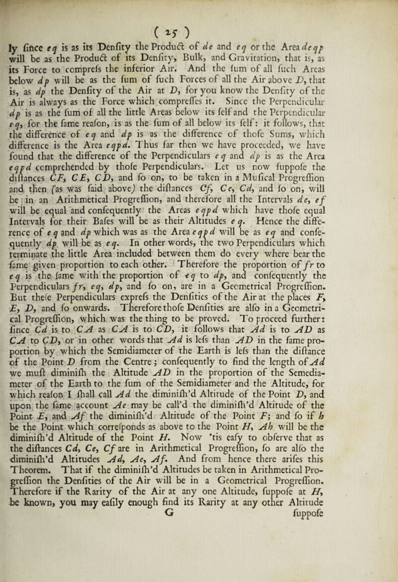 ( 1$ ) ly fiftce eq is as its Denfity theProdud: of de and eq or the Area deqp will be as the Produd: of its Denfity, Bulk, and Gravitation, that is, as its Force to ccmprefs the inferior Air. And the fum of all fuch Areas below dp will be as the fum of fuch Forces of all the Air above D, that is, as dp the Denfity of the Air at D, for you know the Denfity of the Air is always as the Force which compreffes it. Since the Perpendicular dp is as the fum of all the little Areas below its felf and the Perpendicular e q, for the fame reafcn, is as the fum of all below its felf: it follows, that the difference of ^ and dp is as the difference of thofe Sums, which difference is the Area eqpd. Thus far then we have proceeded, we have found that the difference of the Perpendiculars e q and dp is as the Area eqpd comprehended by thofe Perpendiculars. Let us now fuppofe the diflances CF, CE, CD, and fo on, to be taken in a Mufical Prcgreffion and then (as was faid abovej the diflances Cf, Ce, Cd, and fo on, will be in an Arithmetical Prcgreffion, and therefore all the Intervals de, cf will be equal and confequently the Areas eqpd which have thofe equal Intervals for their Bafes will be as their Altitudes e q. Hence the diffe¬ rence of c^and dp which was as the Area eqpd will be as eq and confe¬ quently dp will be as eq. In other words, the two Perpendiculars which terminate the little Area included between them do every where bear the fame given proportion to each other. Therefore the proportion of fr to eq is the fame with the proportion of eq to dp, and confequently the Perpendiculars fr, eq, dp, and fo on, are in a Geometrical Progreflion. But thefe Perpendiculars exprefs the Denfities of the Air at the places F, F, D, and fo onwards. Therefore thofe Denfities are alfo in a Geometri¬ cal Progreflion, which was the thing to be proved. To proceed further: fince Cd is to CA as CA is to CD, it follows that Ad is to AD as CA to CD, or in other words that Ad is lefs than AD in the fame pro¬ portion by which the Semidiameter of the Earth is lefs than the diflance of the Point D from the Centre; confequently to find the length of Ad we muff diminifh the Altitude AD in the proportion of the Semedia- meter of the Earth to the fum of the Semidiameter and the Altitude, for which reafon I fhall call Ad the diminifh’d Altitude of the Point D, and upon the fame account Ae may be call’d the diminifh’d Altitude of the Point E, and Af the diminifh’d Altitude of the Point F; and fo if h be the Point which correrponds as above to the Point H, Ah will be the diminifh’d Altitude of the Point H. Now *tis eafy to obferve that as the diflances Cd, Ce, Cf are in Arithmetical Progreflion, fo are al(o the diminifh’d Altitudes Ad, Ae, Af And from hence there arifes this Theorem. That if the diminifh’d Altitudes be taken in Arithmetical Pro¬ greflion the Denfities of the Air will be in a Geometrical Progreflion. Therefore if the Rarity of the Air at any one Altitude, fuppofe at H, be known, you may eafily enough find its Rarity at any other Altitude G fuppofe