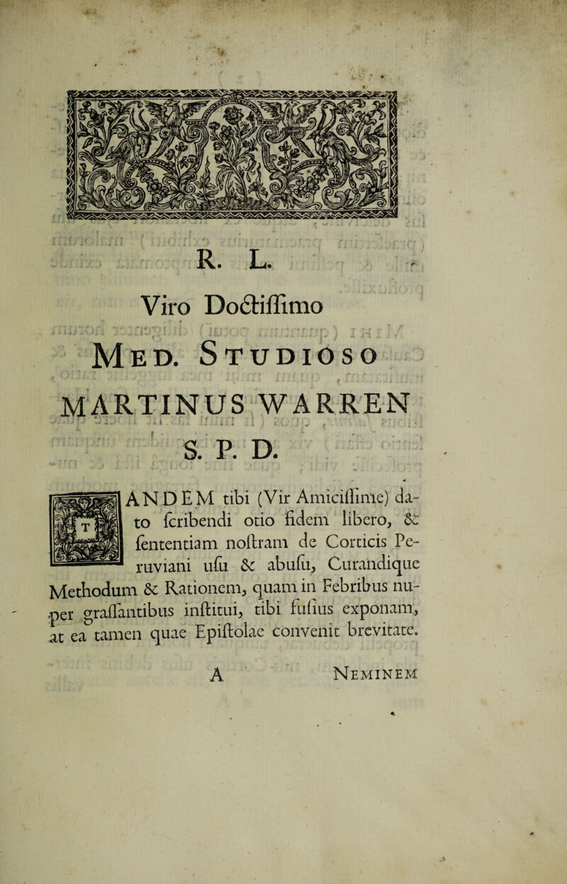 R. L. Viro Dodiffimo . ' ( \ ~ ~ . * i# y -k i 1 _ Med. Studioso MARTINUS WARREN J l i . 1 i u ? i t. V. S. P. D. 4 AND EM tibi (Vir AmicilHnie) da¬ to Icribendi otio fidem libero, Si fententiam nofiram de Corticis Pe- ruviani ufu & abufu, Curandique Methodum St Rationem, quam in Febribus nu¬ per graffantibus inftitui, tibi Fufius exponam, at ea tamen quae Epiftolae convenit brevitate. A Neminem i