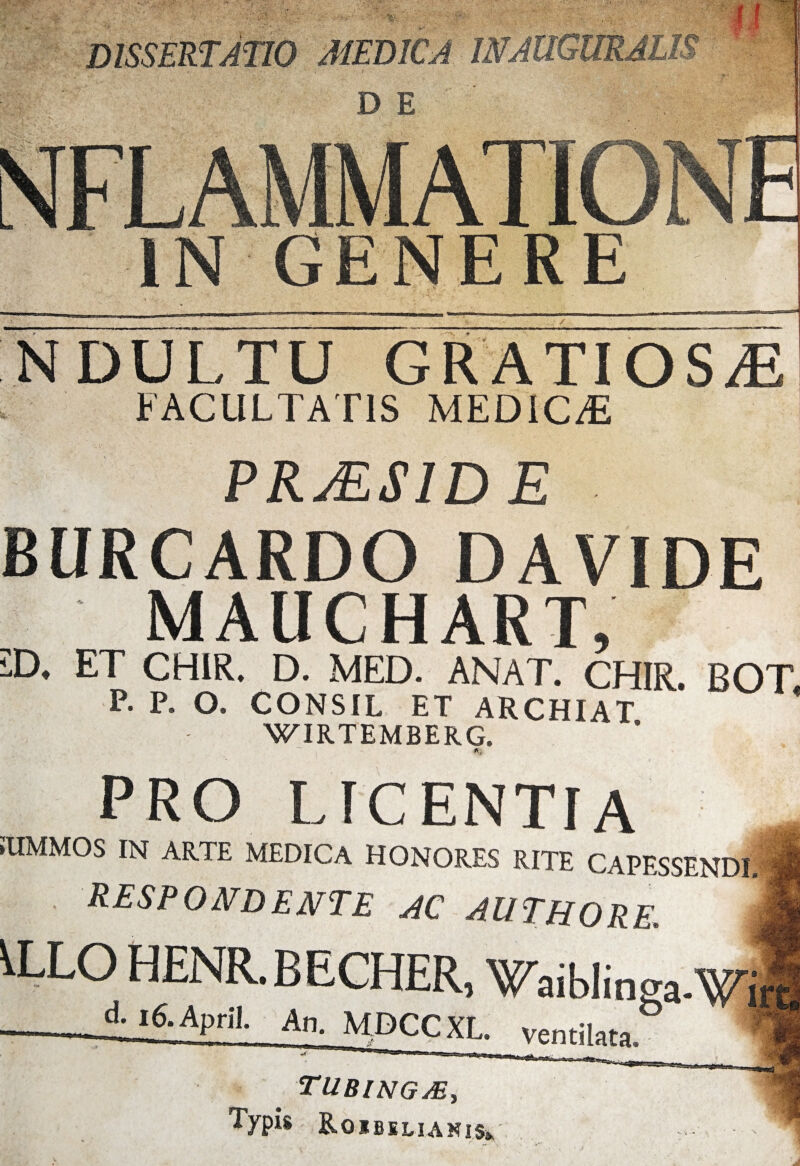 DE GENERE f/5- DULTU GRATIOSAE FACULTATIS MEDICA PRMS1DE BlIRCARDO DAVIDE MAUCHART £>. ET CHIR. D. MED. ANAT. CHIR. BOT P. P. O. CONSIL ET ARCHIAT WIRTEMBERG. PRO LICENTIA ilIMMOS IN ARTE MEDICA HONORES RITE CAPFSSENDI respondente ac authore. I ) HENR.BECHER, Waiblinga.Wi AjGApril. An, MDCCXL. ventilata. tubingje, Typis RoiBELIANlSi