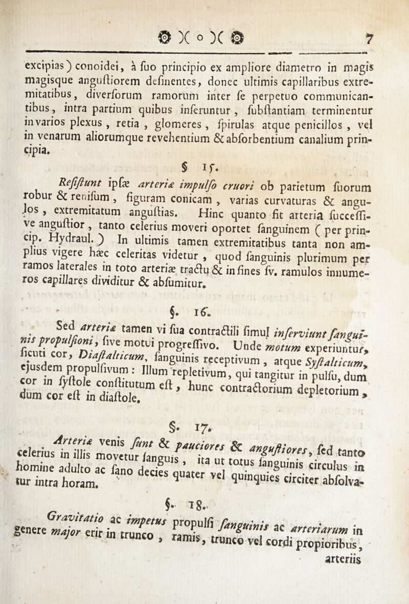 excipias) conoidei, a Tuo principio ex ampliore diametro in magis magisque anguftiorem delinentes, donec ultimis capillaribus extre¬ mitatibus, diverforum ramorum inter fe perpetuo communican¬ tibus, intra partium quibus inferuntur , fubftantiam terminentur invarios plexus , retia , glomeres , fpirulas atque penicillos , vel in venarum aliorumque revehentium &abforbentium canalium prin¬ cipia, § if. r • l Refiftunt ipfa arteria impulfio eruor i ob parietum fuorum robur & renifum , figuram conicam , varias curvaturas & angu- . os , extremitatum anguftias. Hinc quanto fit arteria fuccefli- ve anguttior , tanto celerius moveri oportet fanguinem ( per prin- ap. Hydraul. ) In ultimis tamen extremitatibus tanta non am¬ plius vigere hac celeritas videtur , quod fanguinis plurimum per ramos laterales in toto arteria tra<3u & in fines fv. ramulos innume- ros capulares dividitur Sc ab/umitur* fl,J “>•»« fimu) mfervmmfantm. flcufi cor ^rv motLI ProSre(^v'0- Unde motum experiuntur, cft> hunc homine adulto ac fano deril &”SU““ circulus in «ir intra horam! V ,attr Vel 1u,Dliuies abfolva- g«.«et??en> bZT **** « in 1 m trunco , ramis, trunco vel cordi propioribus, • arteriis