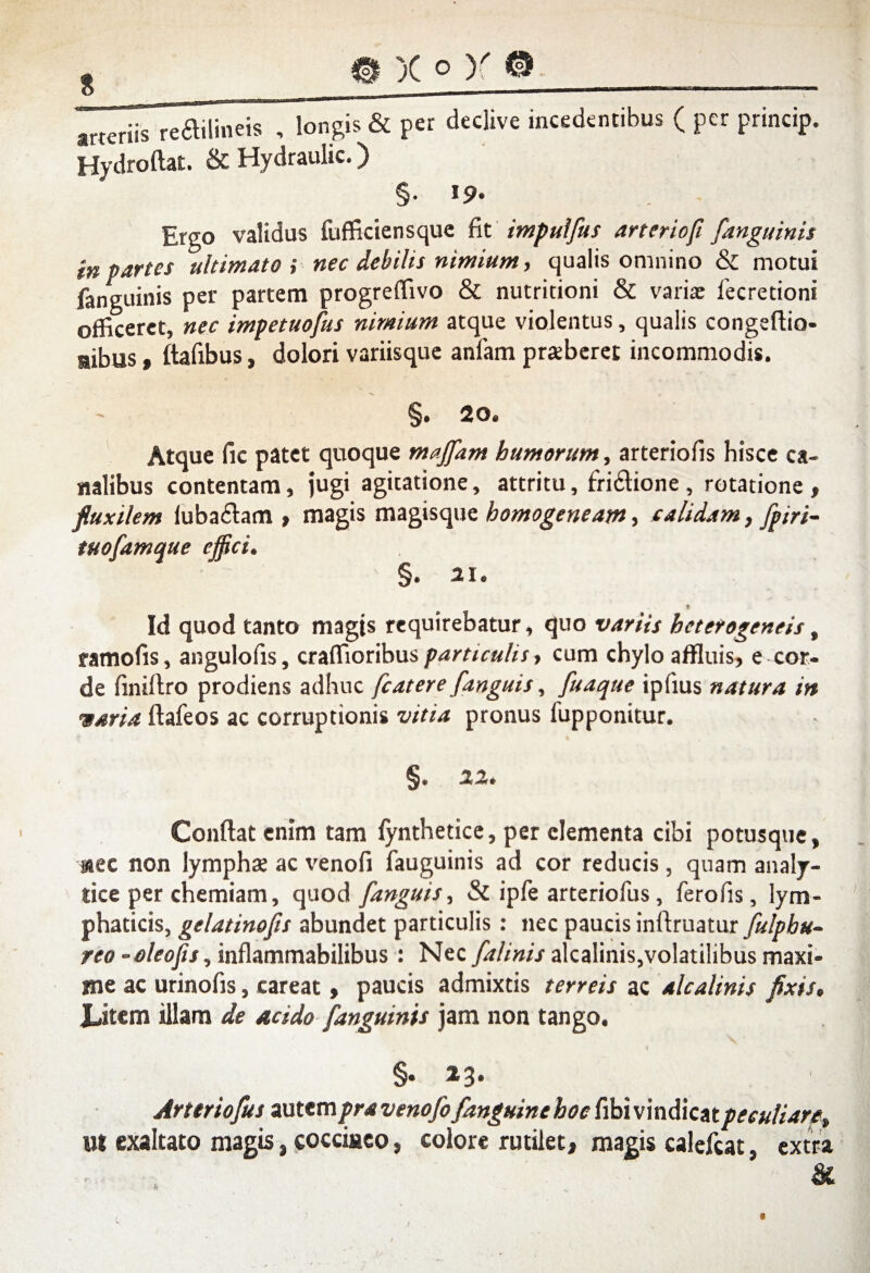 arteriis reftilineis , longis & per declive incedentibus ( per princip, Hydroftat. & Hydraulic.) §• 19* Ergo validus fufficiensque fit impulfits arterioft [anguinis in partes ultimato ; nec debilis nimium, qualis omnino & motui fanguinis per partem progreffivo & nutritioni & varia: fecretioni officeret, nec impetuofus nimium atque violentus, qualis congeftio- aibus, ftafibus, dolori variisque anlam praeberet incommodis. §. 20. Atque fic patet quoque majfam humorum, arteriolis hisce ca¬ nalibus contentam, jugi agitatione, attritu, fri£tione , rotatione , fluxilem luba£tam , magis magisque homogeneam, calidam, [piri- tuofamque ejfici. §. 21. 1 Id quod tanto magis requirebatur, quo variis heterogeneis, ramofis, angulofis, craffioribusparticulis, cum chylo affluis, e cor¬ de lini liro prodiens adhuc fcatere [anguis, [uaque ipfius natura in varia ftafeos ac corruptionis vitia pronus fupponitur. §. 22. Conflat enim tam fynthetice, per elementa cibi potusque, nec non lympha: ac venofi fauguinis ad cor reducis, quam analy- tice per chemiam, quod [anguis. Si ipfe arteriofus, fero fis, lym¬ phaticis, gelatinofis abundet particulis: nec paucis inftruatur [ulpbu- reo-oleofis, inflammabilibus : Nec [alinis alcalinis,volatilibus maxi¬ me ac urinofis, careat, paucis admixtis terreis ac alcalinis fixis. Litem illam de acido [anguinis jam non tango. §• 2.3 • Arttriofits autem pra veno[o [anguine hoe fibi vindicat peculiare, ut exaltato magis, cocciaeo, colore rutilet, magis calcfcat, extra