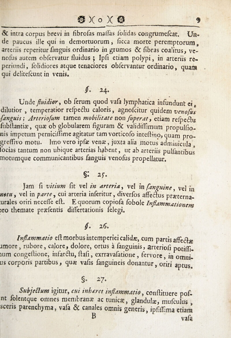 & intra corpus brevi in fibrofas mallas iolidas congrumelcat. Un¬ de paucus ille qui in demortuorum, ficca morte peremptorum, arteriis reperiturlanguis ordinario in grumos & fibras coalitus, ve¬ nofus autem obfervatur fluidus ; Ipfi etiam polypi, in arteriis re- periundi, fblidiores atque tenaciores obfervantur ordinario , quam qui delitefcunt in venis. [ e 2p Unde fluidior, ob ferum quod vafa lymphatica infundunt ei. dilutior , temperatior refpedlu caloris, agnofeitur quidem venofus [anguis; Arteriofum tamen mobilitate non fuperat, etiam refpedlti fubftantia, qua ob globularem figuram & validiffimum propulfio- nis impetum perniciffime agitatur tam vorticofo inteftino, quam pro- grefilvo motu. Imo vero ipfse vena, juxta aiia motus' adminicula , focias tantum non ubique arterias habent, ut ab arteriis pullantibus motumque communicantibus fanguis venofus propellatur. §: 2f. Jam fi vitium fit vel in arteria, vel in [anguine, vel in notu, vel in parte, cui arteria inferitur, diverfos affedtus pfaterna- urales oriri necefie eft. E quorum copiofa fobole Inflammationem >ro themate prafentis differtationis felegi» [» 26» Inflammatio eft morbus intemperiei calidae, cum partis aftec&e amore, rubore, calore, dolore, ortus a fanguinis, arteriofi potifll- ium congeftione, infardu, ftafi, exrravafatione, fervore, in omni¬ us corporis partibus, qua vafis fanguineis donantur, oriri aptus” §• 27- SubjeElum igitur, cui inharet inflammatio, conftituere pof- nt folentque omnes membrana ac tunica, glandula, mufculus , sceris parenchyma, vala & canales omnis generis, ipfiffima etiam ® vafa.