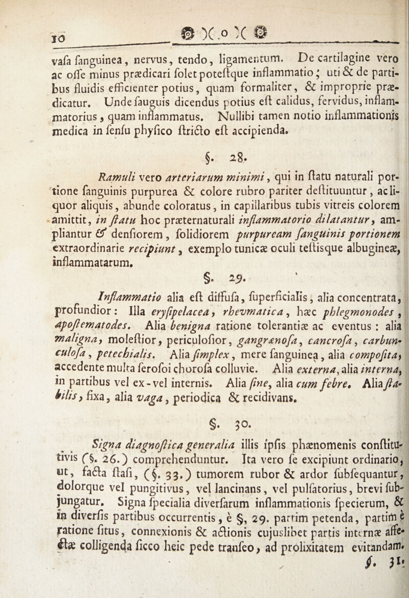 vafa fanguinea, nervus, tendo, ligamentum. De cartilagine vero ac ode minus praedicari folet poteftque inflammatio; uti & de parti¬ bus fluidis efficienter potius, quam formaiiter, & improprie prae¬ dicatur, Undefauguis dicendus potius eft calidus, fervidus, inflam¬ matorius 5 quam inflammatus. Nullibi tamen notio inflammationis medica in fenfu phyfico ftri&o eft accipienda. §. 28. Ramuli vero arteriarum minimi, qui in flatu naturali por¬ tione fanguinis purpurea & colore rubro pariter deflituuntur , ac li¬ quor aliquis, abunde coloratus, in capillaribus tubis vitreis colorem amittit, in ftatu hoc praeternaturali inflammatorio dilatantur, am¬ pliantur denfiorem , folidiorem purpuream fanguinis portionem extraordinarie recipiunt, exemplo tunicae oculi teftisque albugineae, inflammatarum. §. Inflammatio alia eft diffufa, fuperficialis, alia concentrata, profundior : Illa eryfipelacea > rhevmatica , haec phlegmonodes , apoflematodes, Alia benigna ratione tolerantiae ac eventus : alia maligna, moleftior, periculofior, gangr^nofa, cancrofa, carbun• culofla , petechialis. Alia fimplex, mere fanguinea, alia compofltay accedente muka ferofoi chorofa colluvie. Alia externa, alia interna} in partibus vel ex-vel internis. Alia fmey alia cum febre, Alia fla* hlis} fixa, alia vaga, periodica & recidivans. §. 50. *- \ ‘t. 1 Signa diagnojiica generalia illis ipfls phaenomenis conflitU- Uvis 26.) comprehenduntur. Ita vero fe excipiunt ordinario, ut, tacta Itali, (§. 33.) tumorem rubor & ardor fublequantur, dolorque vel pungitivus, vel lancinans, vel pulfatorius, brevi fub- jungatur. Signa Ipecialia diverfarum inflammationis fpecierum, & In diverlis partibus occurrentis, e §, 29. partirn petenda, partirtie ratione fitus, connexionis & a£lionis cujuslibet partis internae affe* colligenda ficco heic pede tranfeo > ad prolixitatem evitandam#