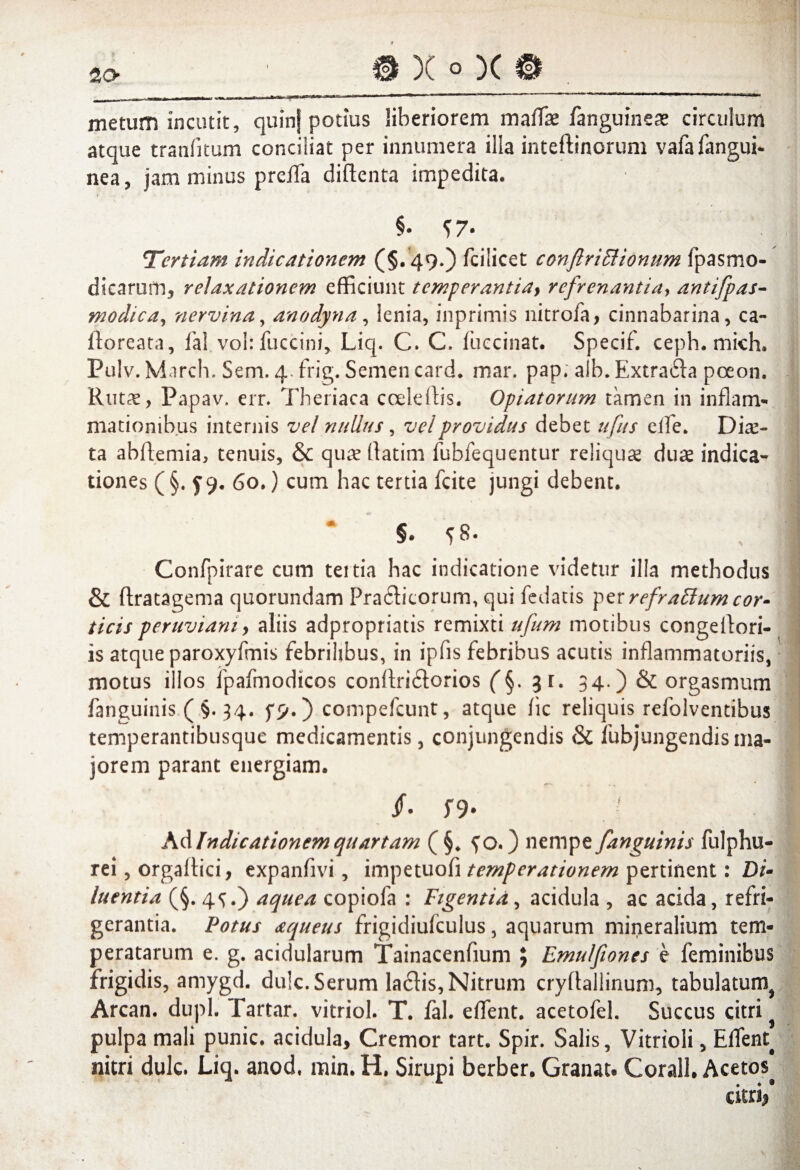 a x q)ci metum incutit, quinf potius liberiorem imtfx hnguimx circulum atque tranfnum conciliat per innumera illa inteflinorum vafafangui- nea, jam minus preffia diftenta impedita. Tertiam indicationem (§. 49.) fcilicet conftriElionum fpasmo- dicarum, relaxationem efficiunt temperantia} refrenantia, antifpas- modica, nervina, anodyna, lenia, inprimis nitrofa, cinnabarina, ca- ftoreata, fal vohfuccini, Liq. C. C. fuccinat. Specif. ceph. mich. Pulv. March. Sem. 4. frig. Semen card. mar. pap. alb. Extra£la pceon. Rutae, Papav. err. Theriaca ccelelbs. Opiatorum tamen in inflam¬ mationibus internis vel nullus, vel providus debet ufus effie. Diae¬ ta abftemia, tenuis, & quae (fatim fubfequentur reliquae duae indica¬ tiones ( §. y 9. 60.) cum hac tertia fcite jungi debent. §. 58. Confpirare cum tertia hac indicatione videtur illa methodus & ftratagema quorundam Pra&icorum, qui fedatis pzrrefraffum cor¬ ticis peruvianiy aliis adpropriatis remixti ufum motibus congellori- is atque paroxyfmis febrilibus, in ipfis febribus acutis inflammatoriis, motus illos fpafmodicos conffiri&orios (§. 31. 34.) & orgasmum fanguinis ( §. 34. compefcunt, atque fic reliquis refolventibus temperantibusque medicamentis, conjungendis & fubjungendisma¬ jorem parant energiam. /• S9- I Ad Indicationem quartam ( §* ^o.) nempe [anguinis fulphu- rei, orgalfici, expanfivi, impetuofi temperationem pertinent: Di¬ luentia (§. 4^.) aquea copiofa : Figentia, acidula , ac acida, refri¬ gerantia. Potus aqueus frigidiulculus, aquarum mineralium tem¬ peratarum e. g. acidularum Tainacenfium \ Emulfiones e feminibus frigidis, amygd. du!c. Serum la6fis, Nitrum cryflallinum, tabulatum^ Arcan, duph Tartar. vitriol. T. fal. effient, acetofel. Succus citri pulpa mali punic. acidula. Cremor tart. Spir. Salis, Vitrioli, Effient^ nitri dulc. Liq. anod, min. H. Sirupi berber. Granat. Corall. Acetos^ citri/