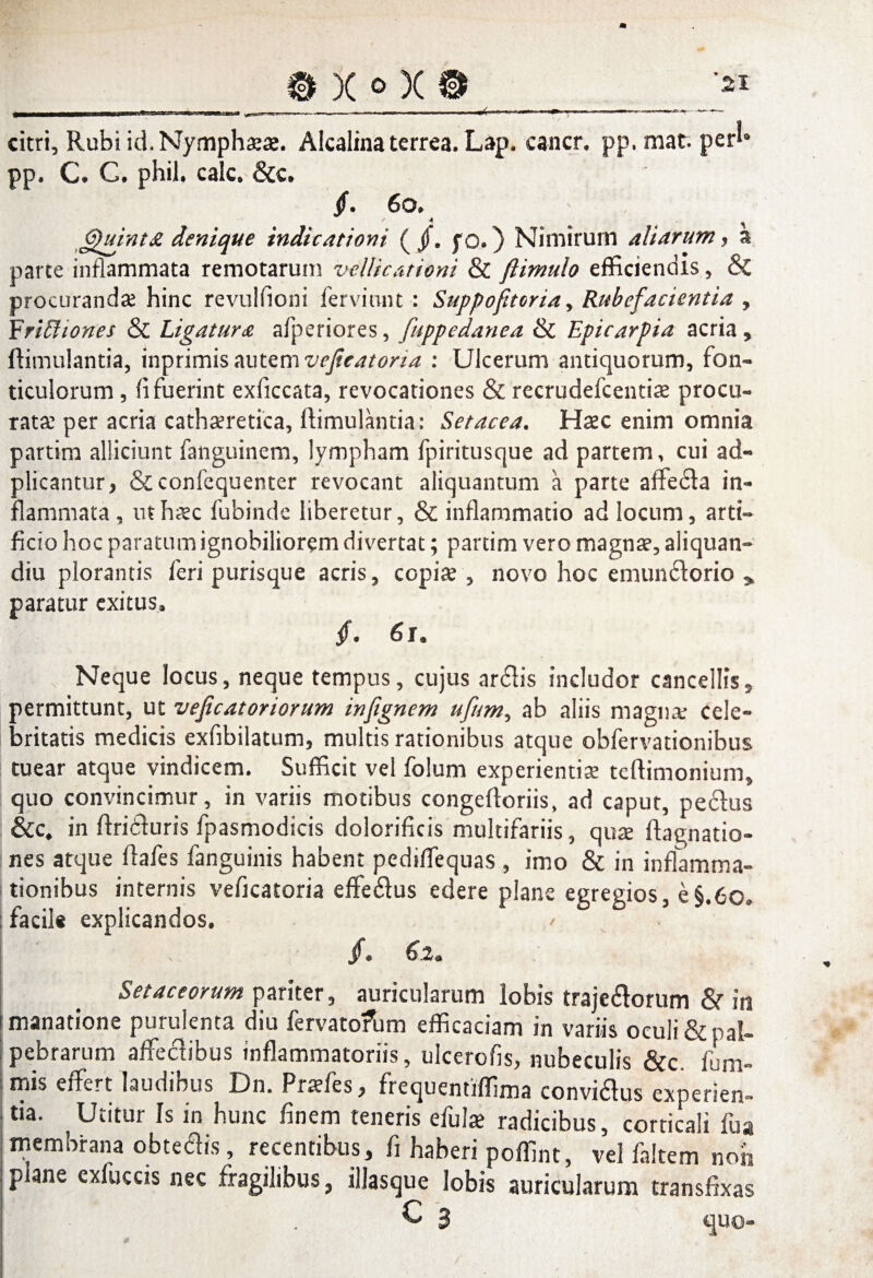 _9X»X9 citri, Rubi id. Nymphatae. Alcalina terrea. Lap. cancr. pp. mat. per!» pp. C. C. phil, calc. &c. jf. 6o. £)uini£ denique indicationi ( J). f o.) Nimirum altarum, a parce inflammata remotarum z>cllicationi & ftimulo efficiendis, & procurandas hinc revulfioni ferviunt : Suppoftoria , Rubefacientia , Frifitiones & Ligatura afperiores, fuppedanea & Epicarpia acria , ftimulantia, inprimis autem vejieatoria : Ulcerum antiquorum, fon- ticulorum , fi fuerint exficcata, revocationes & recrudefcentia? procu¬ ratas per acria cathasretica, ftimulantia: Setacea. Ha?c enim omnia partim alliciunt faiiguinem, lympham fpiritusque ad partem, cui ad- plicantur, &confequenter revocant aliquantum a parte affedla in¬ flammata , ut haec fubinde liberetur, & inflammatio ad locum, arti¬ ficio hoc paratum ignobiliorem divertat; partim vero magna?, aliquan- diu plorantis feri puris que acris, copia?, novo hoc emundlorio * paratur exitus. /. 6 r. Neque locus, neque tempus, cujus arcftis includor cancellis, permittunt, ut veficatoriorum inftgnem ufum, ab aliis magna: cele¬ britatis medicis exfibilatum, multis rationibus atque obfervationibus tuear atque vindicem. Sufficit vel folum experientia? teftimonium, quo convincimur, in variis motibus congeftoriis, ad caput, pe&us &c, in ftridluris fpasmodicis dolorificis multifariis, qux ftagnatio- nes atque ftafes fanguinis habent pediflequas , imo & in inflamma- tionibus internis veficatoria effeftus edere plane egregios, e§.6o» facile explicandos. / §* £.2* . Setaceorum pariter, auricularum lobis traje&orum & in i manatione purulenta diu fervatofum efficaciam in variis oculi & pal¬ pebrarum affectibus inflammatoriis, ulcerofis, nubeculis &c. fum- mis effert laudibus Dn. Pratfes, frequentiffima convidtus experien¬ tia. Utitur Is in hunc finem teneris efulae radicibus, corticali fu a membrana obtedis, recentibus, fi haberi poffint, vel faltem non plane exiuccis nec fragilibus, illascjue lobis auricularum transfixas