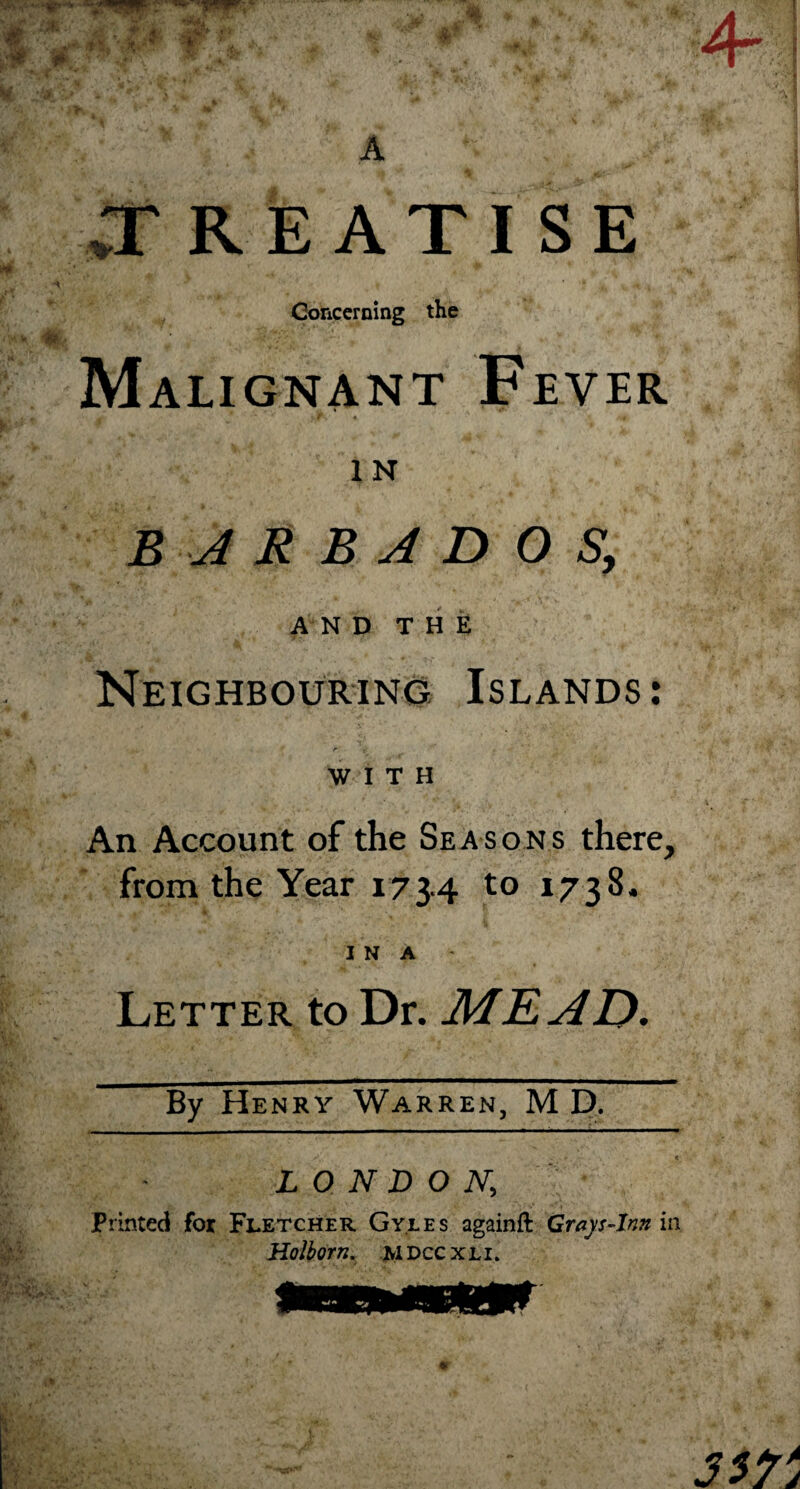 vTREATISE Concerning the Malignant Fever IN BARBADOS, AND THE Neighbouring Islands: WITH An Account of the Seasons there, from the Year 173.4 to 1738. I N A Letter to Dr. MEAD, By Henry Warren, M D. LONDON; Printed for Fletcher Gyles againft Grays Ann in Holborn. jyiDCCXLi.