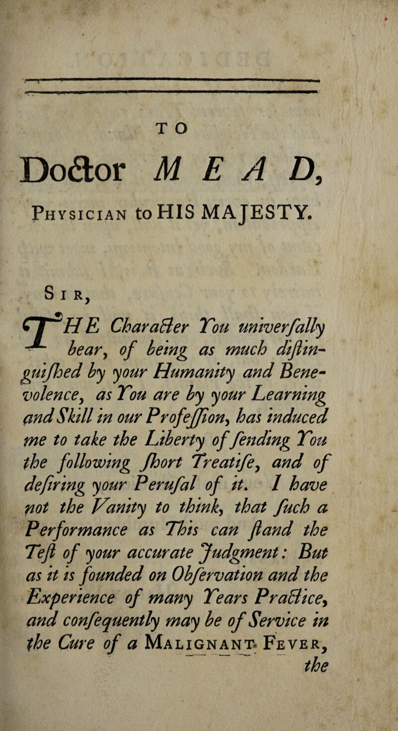 T O T Dodtor MEAD, Physician to HIS MAJESTY. Sir, “ HE Character Tou univerfally - bear, of being as much difiin- guifoed by your Humanity and Bene¬ volence, as Tou are by your Learning and Skill in our Profeff on, has induced me to take the liberty of fending Tou the following Jhort Treatife, and of defiring your Perufal of it. I have not the Vanity to think, that fuch a Performance as This can fiand the Tejl of your accurate Judgment: But as it is founded on Obfervation and the Experience of many Tears PraBice, and confequently may be of Service in the Cure of a Malignant. Fever, the