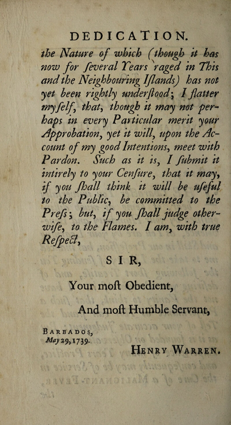 DEDICATION. the Nature of which (though it has now for feveral Tears raged in This and the Neighbouring lflands) has not <yet been rightly underflood; / flatter myfelf, that, though it may not per¬ haps in every Particular merit your approbation, yet it will, upon the Ac¬ count of my good Intentions, meet with Pardon. Such as it is, / fubmit it intirely to your Cenfure, that it may, if you fhall think it will be ufeful to the Public, be committed to the Prefs; but, if you fhall judge other- wife, to the Flames. I am, with true S I R, t c Your moft Obedient, And moft Humble Servant, Barbados, 739- Henry Warren.