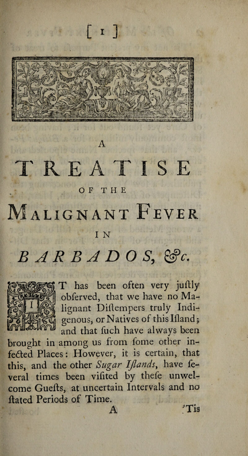 TREATISE O F T H E Malignant Fever I N BARBADOS, &c. T has been often very juftly obferved, that we have no Ma¬ lignant Diitempers truly Indi¬ genous, or Natives of thislfland; and that fuch have always been brought in among us from fome other in¬ fected Places: However, it is certain, that this, and the other Sugar IJlands, have fe- veral times been vifited by thefe unwel¬ come Guefts, at uncertain Intervals and no ftated Periods of Time. A *TU