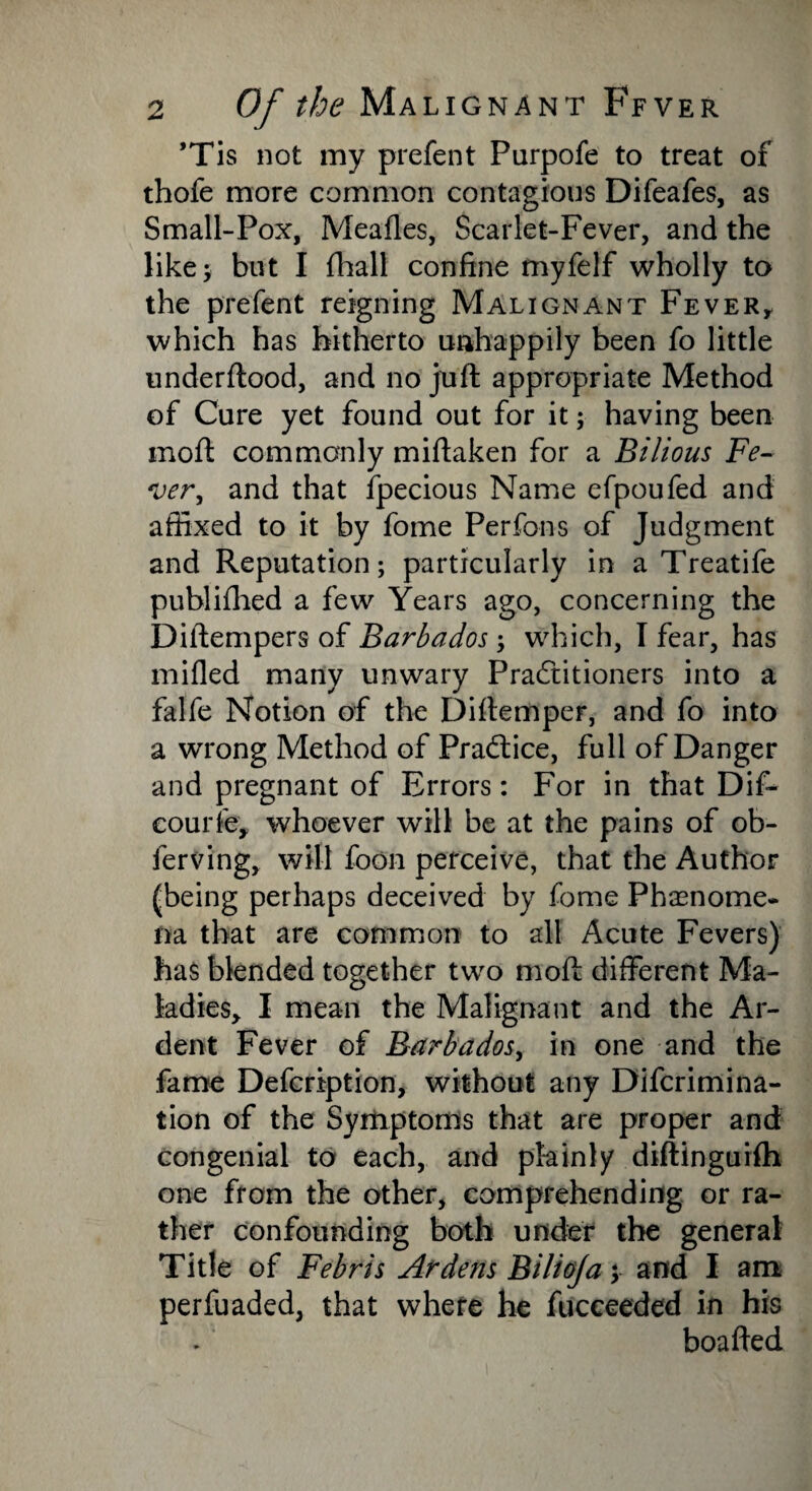 ’Tis not my prefent Purpofe to treat of thofe more common contagious Difeafes, as Small-Pox, Meades, Scarlet-Fever, and the like; but I fhall confine myfelf wholly to the prefent reigning Malignant Fever, which has hitherto unhappily been fo little underftood, and no juft appropriate Method of Cure yet found out for it; having been mod: commonly miftaken for a Bilious Fe¬ ver, and that fpecious Name efpoufed and affixed to it by fome Perfons of Judgment and Reputation; particularly in a Treatife publifhed a few Years ago, concerning the Diftempers of Barbados ; which, I fear, has mided many unwary Practitioners into a falfe Notion of the Diftemper, and fo into a wrong Method of Practice, full of Danger and pregnant of Errors: For in that Dif- courfe, whoever will be at the pains of ob- ferving, will foon perceive, that the Author (being perhaps deceived by fome Phenome¬ na that are common to all Acute Fevers) has blended together two moft different Ma¬ ladies, I mean the Malignant and the Ar¬ dent Fever of Barbados, in one and the fame Defcription, without any Difcrimina- tion of the Symptoms that are proper and congenial to each, and plainly diftinguifh one from the other, comprehending or ra¬ ther confounding both under the general Title of Febris Ardens Bilioja; and I am perfuaded, that where he fucceeded in his boafted