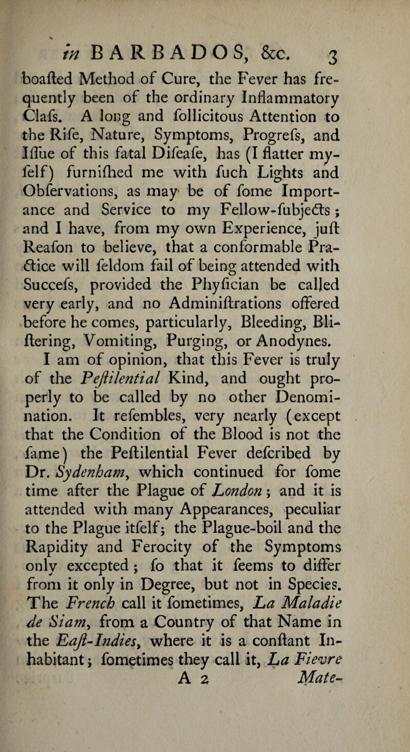 boafted Method of Cure, the Fever has fre¬ quently been of the ordinary Inflammatory Clafs. A long and follicitous Attention to the Rife, Nature, Symptoms, Progrefs, and Iflue of this fatal Difeafe, has (I flatter my- felf) furnished me with fuch Lights and Observations, as may' be of fome Import¬ ance and Service to my Fellow-fubjedts; and I have, from my own Experience, juft Reafon to believe, that a conformable Pra¬ ctice will feldom fail of being attended with Succefs, provided the Phyfician be called very early, and no Adminiftrations offered before he comes, particularly, Bleeding, Bli- Ilering, Vomiting, Purging, or Anodynes. I am of opinion, that this Fever is truly of the Pejiilential Kind, and ought pro¬ perly to be called by no other Denomi¬ nation. It refembles, very nearly (except that the Condition of the Blood is not the fame) the Peftilential Fever defcribed by Dr. Sydenham, which continued for fome time after the Plague of London; and it is attended with many Appearances, peculiar to the Plague itfelf; the Plague-boil and the Rapidity and Ferocity of the Symptoms only excepted ; fo that it feems to differ from it only in Degree, but not in Species. The French call it fometimes, La Maladie de Siam, from a Country of that Name in the EaJl-IndieSy where it is a conftant In¬ habitant ; fometimes they call it, La Fievre A 2 Mate-