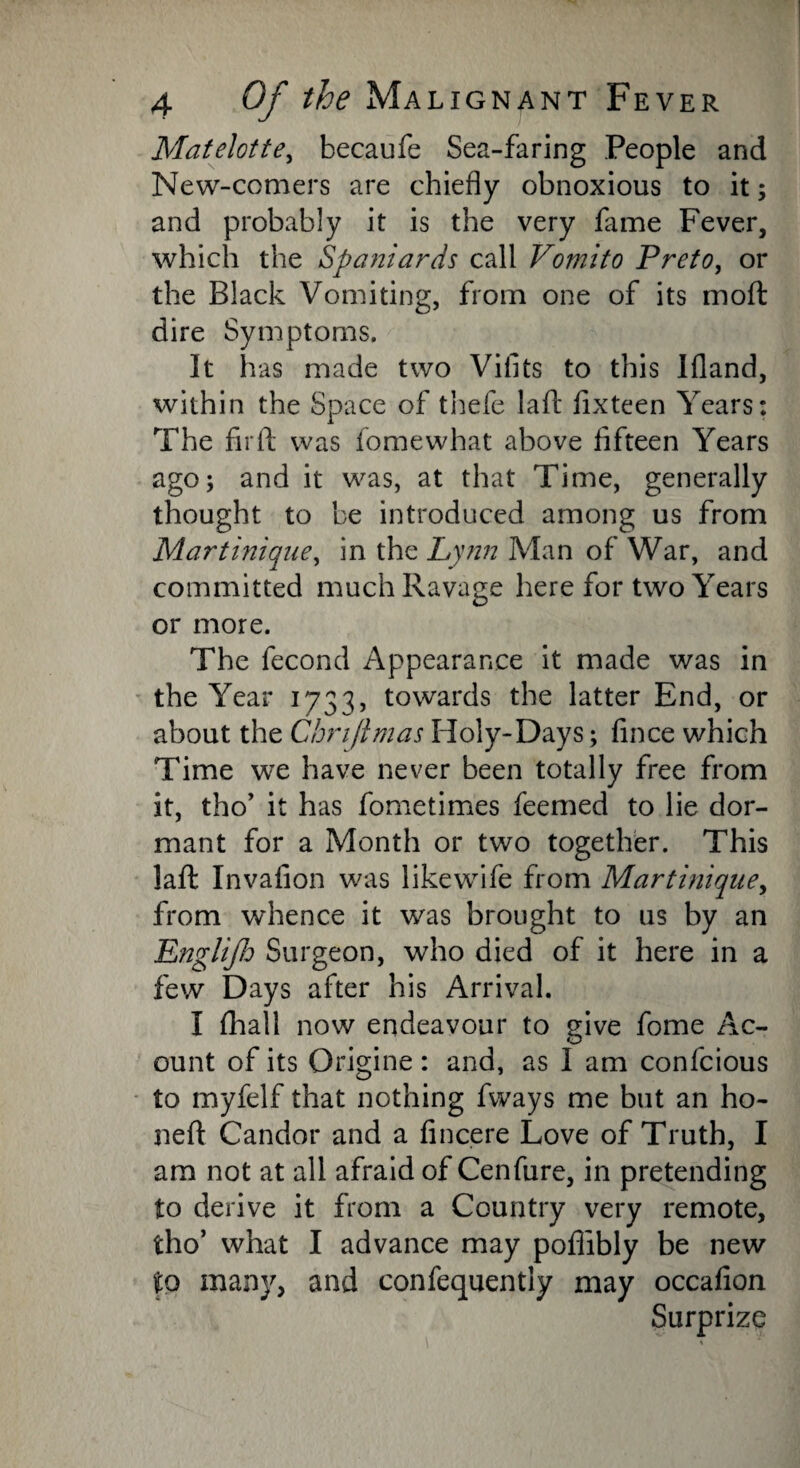 Matelotte, becaufe Sea-faring People and New-comers are chiefly obnoxious to it; and probably it is the very fame Fever, which the Spaniards call Vomito Preto, or the Black Vomiting, from one of its mo ft dire Symptoms. It has made two Viilts to this Ifland, within the Space of thefe laft flxteen Years: The firft was fomewhat above fifteen Years ago; and it was, at that Time, generally thought to be introduced among us from Martinique, in the Lynn Man of War, and committed much Ravage here for two Years or more. The fecond Appearance it made was in the Year 1733, towards the latter End, or about the Chnftmas Holy-Days; fince which Time we have never been totally free from it, tho’ it has fometimes feemed to lie dor¬ mant for a Month or two together. This laft Invafion was likewife from Martinique, from whence it was brought to us by an Englijh Surgeon, who died of it here in a few Days after his Arrival. I fhall now endeavour to give fome Ac- ount of its Origine: and, as I am confcious to myfelf that nothing fways me but an ho- neft Candor and a fincere Love of Truth, I am not at all afraid of Cenfure, in pretending to derive it from a Country very remote, tho’ what I advance may poffibly be new to many, and confequently may occafion Surprize