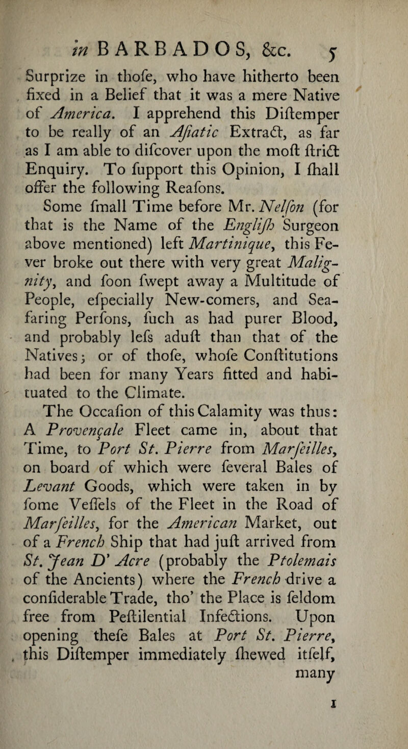 Surprize in thofe, who have hitherto been fixed in a Belief that it was a mere Native of America. I apprehend this Diftemper to be really of an Afiatic Extract, as far as I am able to difcover upon the moft ftricffc Enquiry. To fupport this Opinion, I fhall offer the following Reafons. Some fmall Time before Mr. Nelfon (for that is the Name of the Englijh Surgeon above mentioned) left Martinique, this Fe¬ ver broke out there with very great Malig- nity, and foon fwept away a Multitude of People, efpecially New-comers, and Sea¬ faring Perfons, fuch as had purer Blood, and probably lefs aduft than that of the Natives 3 or of thofe, whofe Conftitutions had been for many Years fitted and habi¬ tuated to the Climate. The Occafion of this Calamity was thus: A Provenqale Fleet came in, about that Time, to Port St. Pierre from Marjeilles, on board of which were feveral Bales of Levant Goods, which were taken in by fome Vefiels of the Fleet in the Road of Marfeilies, for the American Market, out of a French Ship that had juft arrived from St. Jean D' Acre (probably the Ptolemais of the Ancients) where the French drive a confiderable Trade, tho’ the Place is feldom free from Peftilential Infections. Upon opening thefe Bales at Port St. Pierrey . this Diftemper immediately fhewed itfelf. i