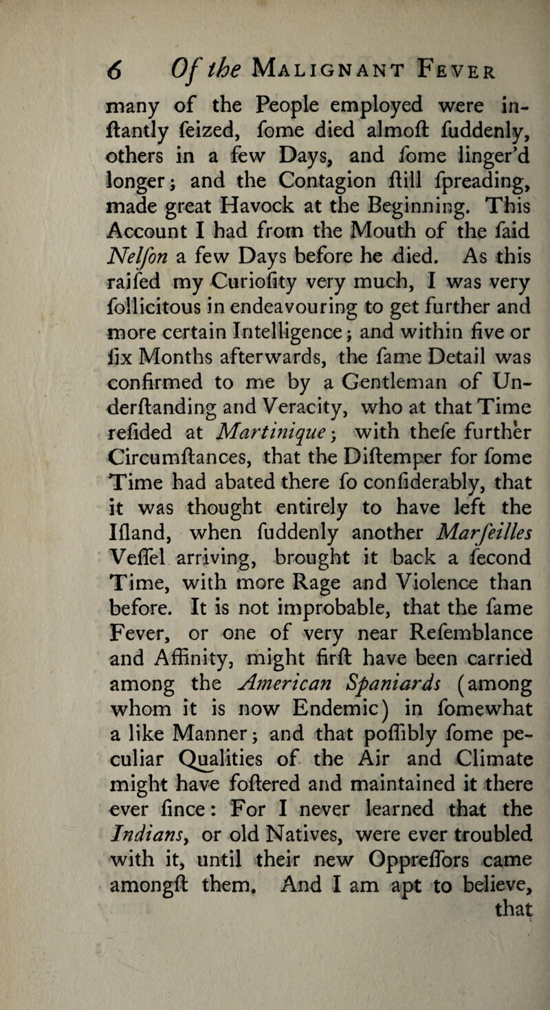 many of the People employed were in- ftantly feized, fome died almoft fuddenly, others in a few Days, and fome linger’d longer; and the Contagion flill fpreading, made great Havock at the Beginning. This Account I had from the Mouth of the faid Nelfon a few Days before he died. As this raifed my Curiofity very much, I was very follicitous in endeavouring to get further and more certain Intelligence; and within five or fix Months afterwards, the fame Detail was confirmed to me by a Gentleman of Un- derftanding and Veracity, who at that Time refided at Martinique; with thefe further Circumftances, that the Diftemper for fome Time had abated there fo confiderably, that it was thought entirely to have left the Ifland, when fuddenly another Marfeilles Veflel arriving, brought it back a fecond Time, with more Rage and Violence than before. It is not improbable, that the fame Fever, or one of very near Refemblance and Affinity, might firft have been carried among the American Spaniards (among whom it is now Endemic) in fomewhat a like Manner; and that poffibly fome pe¬ culiar Qualities of the Air and Climate might have foftered and maintained it there ever fince: For I never learned that the Indians, or old Natives, were ever troubled with it, until their new Oppreffors came amongft them. And I am apt to believe.