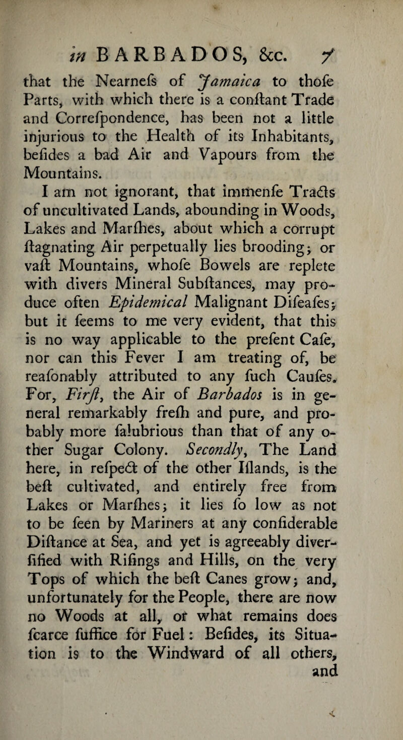 tn BARBADOS, &c. / that the Nearnefs of Jamaica to thofe Parts, with which there is a conftant Trade and Correfpondence, has been not a little injurious to the Health of its Inhabitants, belides a bad Air and Vapours from the Mountains. I am not ignorant, that immenfe Tra&s of uncultivated Lands, abounding in Woods, Lakes and Marfhes, about which a corrupt ftagnating Air perpetually lies brooding; or vaft Mountains, whofe Bowels are replete with divers Mineral Subftances, may pro¬ duce often Epidemical Malignant Difeales; but it feems to me very evident, that this is no way applicable to the prefent Cafe, nor can this Fever I am treating of, be reafonably attributed to any fuch Caufes. For, Firjl, the Air of Barbados is in ge¬ neral remarkably freih and pure, and pro¬ bably more falubrious than that of any o- ther Sugar Colony. Secondly, The Land here, in refped: of the other Iilands, is the bell: cultivated, and entirely free from Lakes or Marfhes; it lies fo low as not to be feen by Mariners at any confiderable Diftance at Sea, and yet is agreeably diver- fified with Rifings and Hills, on the very Tops of which the beft Canes grow; and, unfortunately for the People, there are now no Woods at all, or what remains does fcarce fuffice for Fuel: Belides, its Situa¬ tion is to the Windward of all others, and