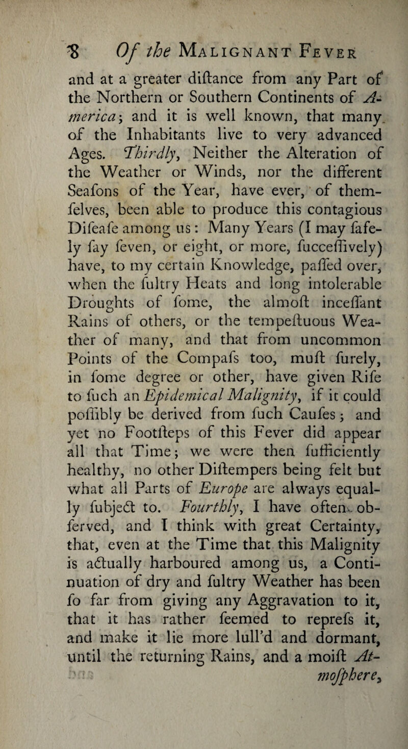 and at a greater diftance from any Part of the Northern or Southern Continents of A- meric a; and it is well known, that many, of the Inhabitants live to very advanced Ages. Thirdly, Neither the Alteration of the Weather or Winds, nor the different Seafons of the Year, have ever, of them- felves, been able to produce this contagious Difeafe among us: Many Years (I may fafe- ly fay feven, or eight, or more, fucceftively) have, to my certain Knowledge, paffed over, when the fultry Heats and long intolerable Droughts of fome, the aim oft inceffant Rains of others, or the tempeftuous Wea¬ ther of many, and that from uncommon Points of the Compafs too, muft furely, in fome degree or other, have given Rife to fuch an Epidemical Malignity, if it could pofiibly be derived from fuch Caufes; and yet no Footfteps of this Fever did appear all that Time; we were then fufficiently healthy, no other Diftempers being felt but what all Parts of Europe are always equal¬ ly fubjedl to. Fourthly, I have often. ob- ferved, and I think with great Certainty, that, even at the Time that this Malignity is actually harboured among us, a Conti¬ nuation of dry and fultry Weather has been fo far from giving any Aggravation to it, that it has rather feemed to reprefs it, and make it lie more lull’d and dormant, until the returning Rains, and a moift At- mofphere,