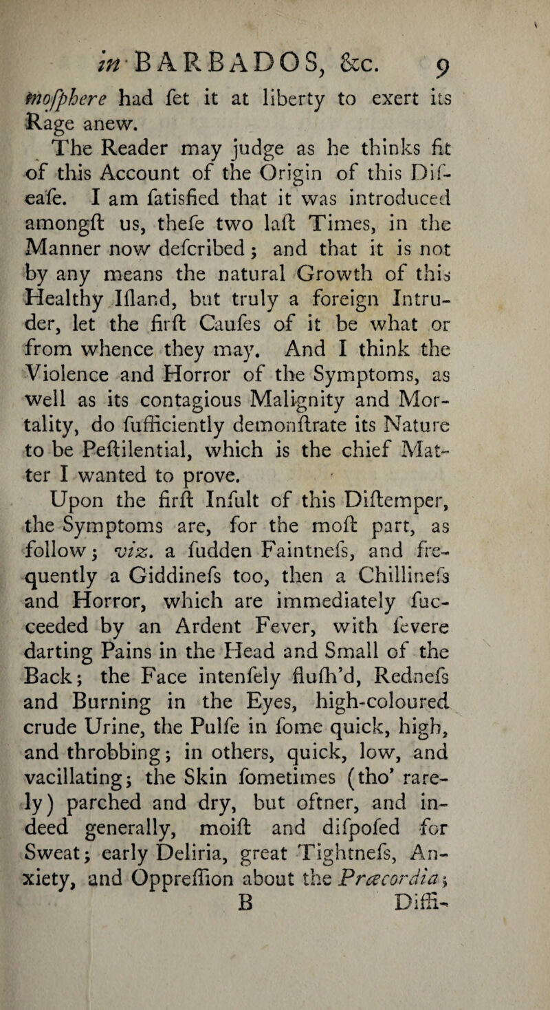 mofphere had fet it at liberty to exert its Rage anew. The Reader may judge as he thinks fit of this Account of the Origin of this Dif- eafe. I am fatisfied that it was introduced amongft us, thefe two laid Times, in the Manner now defcribed; and that it is not by any means the natural Growth of this Healthy Ifland, but truly a foreign Intru¬ der, let the fit ft Caufes of it be what or from whence they may. And I think the Violence and Horror of the Symptoms, as well as its contagious Malignity and Mor¬ tality, do fufficiently demonftrate its Nature to be Peftilential, which is the chief Mat¬ ter I wanted to prove. Upon the firft Infult of this Diftemper, the Symptoms are, for the moft part, as follow; viz. a fudden Faintnefs, and fre¬ quently a Giddinefs too, then a Chillinefs and Horror, which are immediately fuc- ceeded by an Ardent Fever, with fevere darting Pains in the Head and Small of the Back; the Face intenfely flufh’d, Rednefs and Burning in the Eyes, high-coloured crude Urine, the Pulfe in fome quick, high, and throbbing; in others, quick, low, and vacillating; the Skin fometimes (tho’ rare¬ ly) parched and dry, but oftner, and in¬ deed generally, moift and difpofed for Sweat; early Deliria, great Tightnefs, An¬ xiety, and Oppreffion about the Pracordia; B Diffi-