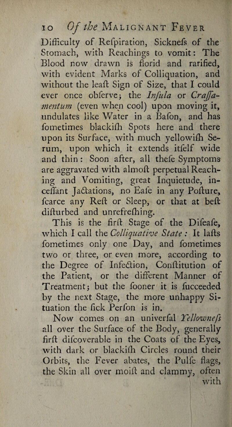 Difficulty of Refpiration, Sicknefs of the Stomach, with Reachings to vomit: The Blood now drawn is florid and rarified, with evident Marks of Colliquation, and without the lead Sign of Size, that I could ever once obferve; the Infula or Crajfa- mentum (even when cool) upon moving it, undulates like Water in a Bafon, and has fometimes blackifli Spots here and there upon its Surface, with much yellowifh Se¬ rum, upon which it extends itfelf wide and thin : Soon after, all thefe Symptoms are aggravated with almod perpetual Reach¬ ing and Vomiting, great Inquietude, in- ceffant Jactations, no Eale in any Podure, fcarce any Red or Sleep, or that at bed didurbed and unrefrefhing. This is the fird Stage of the Difeafe, which I call the Colliquative State : It lads fometimes only one Day, and fometimes two or three, or even more, according to the Degree of Infedion, Conditution of the Patient, or the different Manner of Treatment3 but the fooner it is fucceeded by the next Stage, the more unhappy Si¬ tuation the fick Perfon is in. Now comes on an univerfal Yellownefs all over the Surface of the Body, generally fird difcoverable in the Coats of the Eyes, with dark or blackifli Circles round their Orbits, the Fever abates, the Pulfe flags, the Skin all over moifl and clammy, often with