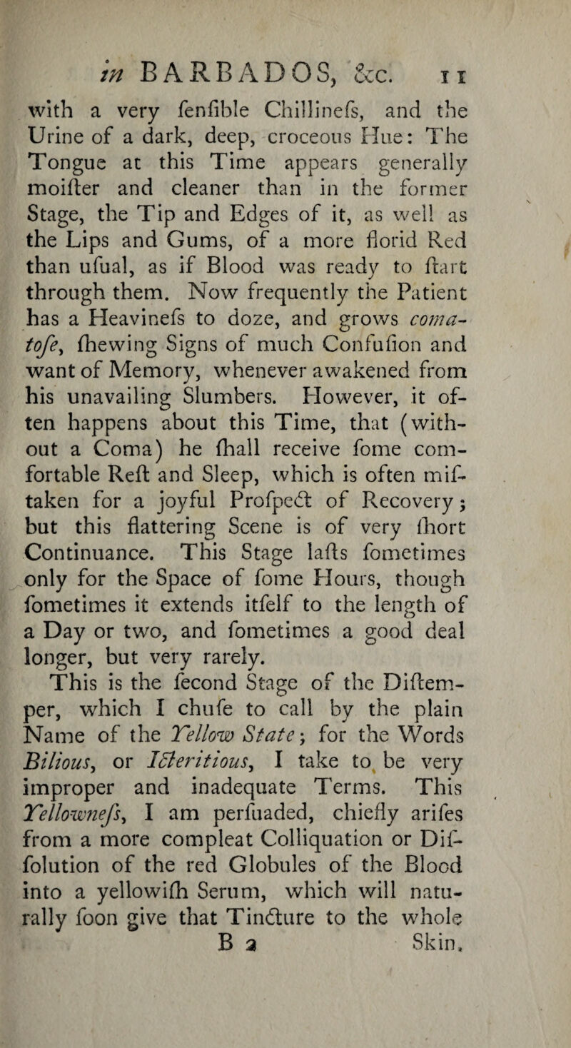 with a very fenfible Chillinefs, and the Urine of a dark, deep, croceotis Hue: The Tongue at this Time appears generally moifter and cleaner than in the former Stage, the Tip and Edges of it, as well as the Lips and Gums, of a more florid Red than ufual, as if Blood was ready to ftart through them. Now frequently the Patient has a Heavinefs to doze, and grows coma- tofey fhewing Signs of much Confufion and want of Memory, whenever awakened from his unavailing Slumbers. However, it of¬ ten happens about this Time, that (with¬ out a Coma) he (hall receive fome com¬ fortable Reft and Sleep, which is often mif- taken for a joyful Profpedt of Recovery; but this flattering Scene is of very fhort Continuance. This Stage lads fometimes only for the Space of fome Hours, though fometimes it extends itfelf to the length of a Day or two, and fometimes a good deal longer, but very rarely. This is the fecond Stage of the Diflem- per, which I chufe to call by the plain Name of the Yellow State; for the Words .'Bilious, or Intentions, I take to be very improper and inadequate Terms. This Yellownefs, I am perfuaded, chiefly arifes from a more compleat Colliquation or Dif- folution of the red Globules of the Blood into a yellowifh Serum, which will natu¬ rally foon give that Tindture to the whole B a Skin.