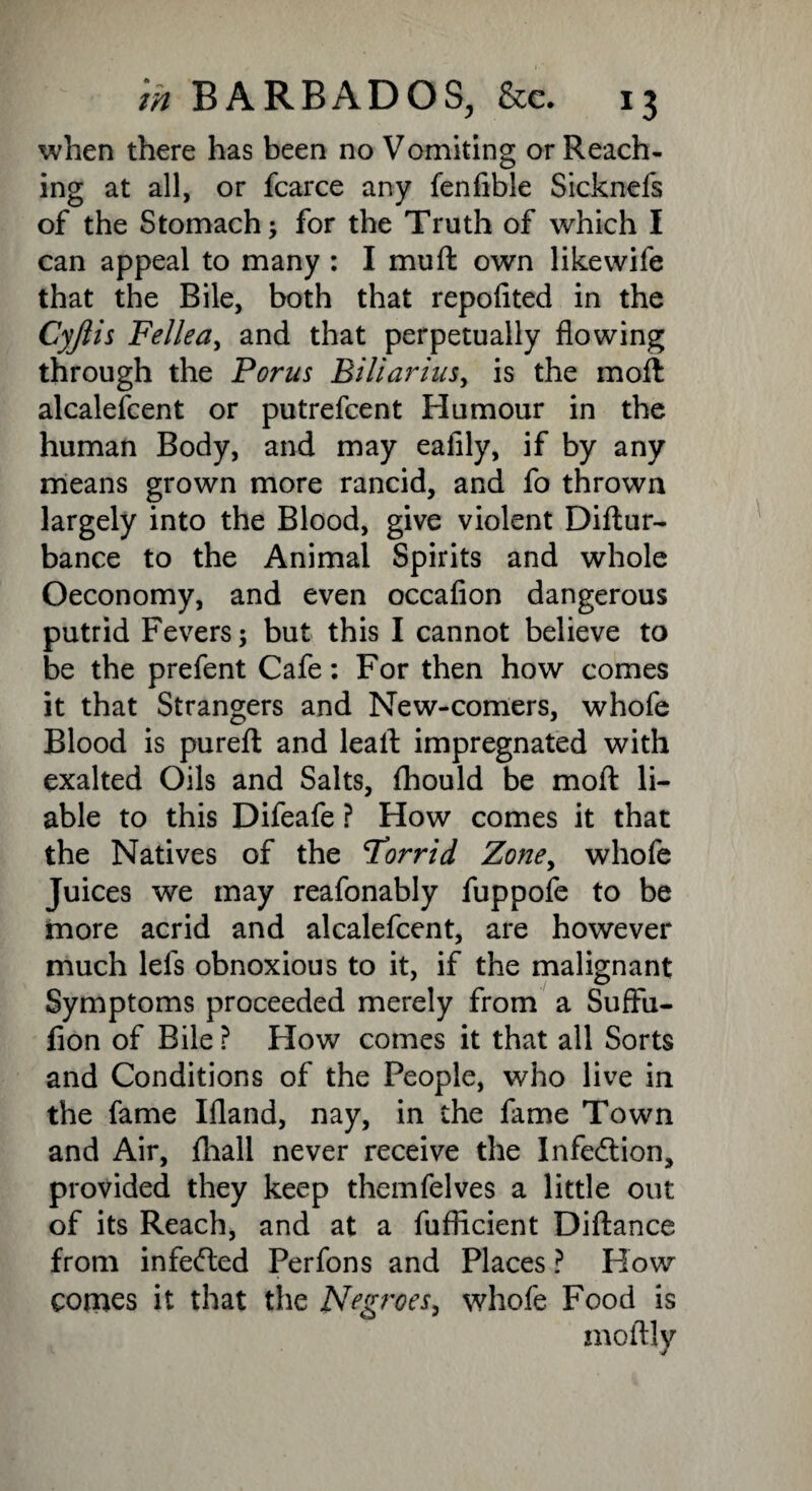 when there has been no Vomiting or Reach¬ ing at all, or fcarce any fenfible Sicknefs of the Stomach; for the Truth of which I can appeal to many : I mu ft own like wife that the Bile, both that repofited in the Cyjiis Felled^ and that perpetually flowing through the Porus Biliarius, is the moft alcalefcent or putrefcent Humour in the human Body, and may eafily, if by any means grown more rancid, and fo thrown largely into the Blood, give violent Diftur- bance to the Animal Spirits and whole Oeconomy, and even occafion dangerous putrid Fevers; but this I cannot believe to be the prefent Cafe: For then how comes it that Strangers and New-comers, whofe Blood is pureft and leaft impregnated with exalted Oils and Salts, fhould be moft li¬ able to this Difeafe ? How comes it that the Natives of the Forrid Zone, whofe Juices we may reafonably fuppofe to be more acrid and alcalefcent, are however much lefs obnoxious to it, if the malignant Symptoms proceeded merely from a Suffu- fion of Bile ? Flow comes it that all Sorts and Conditions of the People, who live in the fame Ifland, nay, in the fame Town and Air, fhall never receive the Infection, provided they keep themfelves a little out of its Reach, and at a fuflicient Diftance from infecfted Perfons and Places ? How comes it that the Negroes, whofe Food is moftly