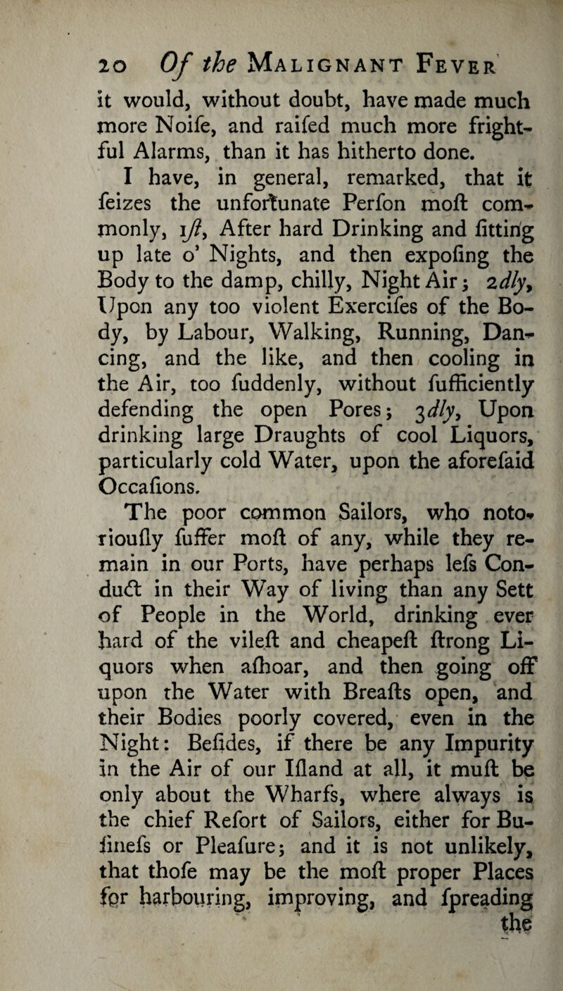 it would, without doubt, have made much more Noife, and railed much more fright¬ ful Alarms, than it has hitherto done. I have, in general, remarked, that it feizes the unfortunate Perfon moft com¬ monly, ijiy After hard Drinking and fitting up late o’ Nights, and then expofing the Body to the damp, chilly, Night Air; zdlyy Upon any too violent Exercifes of the Bo¬ dy, by Labour, Walking, Running, Dan¬ cing, and the like, and then cooling in the Air, too fuddenly, without fufficiently defending the open Pores; 3dly, Upon drinking large Draughts of cool Liquors, particularly cold Water, upon the aforefaid Occafions. The poor common Sailors, who noto* rioufly fuffer moft of any, while they re¬ main in our Ports, have perhaps lefs Con¬ duct in their Way of living than any Sett of People in the World, drinking ever hard of the vileft and cheapeft ftrong Li¬ quors when afhoar, and then going off upon the Water with Breafts open, and their Bodies poorly covered, even in the Night: Befides, if there be any Impurity in the Air of our Ifland at all, it muft be only about the Wharfs, where always is the chief Refort of Sailors, either for Bu- linefs or Pleafure; and it is not unlikely, that thofe may be the moft proper Places fpr harbouring, improving, and fpreading