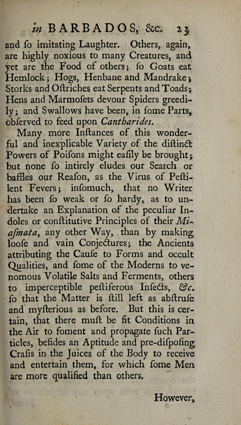 and fo imitating Laughter. Others, again, are highly noxious to many Creatures, and yet are the Food of others; fo Goats eat Hemlock; Hogs, Henbane and Mandrake ; Storks andOftriches eat Serpents and Toads; Hens and Marmofets devour Spiders greedi¬ ly; and Swallows have been, in fome Parts, obferved to feed upon Cantharides. Many more Inftances of this wonder¬ ful and inexplicable Variety of the diftindt Powers of Poifons might eafily be brought; but pone fo intirely eludes our Search or baffles our Reafon, as the Virus of Pefti- lent Fevers; infomuch, that no Writer has been fo weak or fo hardy, as to un¬ dertake an Explanation of the peculiar In¬ doles or conftitutive Principles of their Mi- afmata, any other Way, than by making loofe and vain Conjectures; the Ancients attributing the Caufe to Forms and occult Qualities, and fome of the Moderns to ve¬ nomous Volatile Salts and Ferments, others to imperceptible peftiferous Infedts, &c. fo that the Matter is ftill left as abftrufe and myfterious as before. But this is cer¬ tain, that there muft be fit Conditions in the Air to foment and propagate fuch Par¬ ticles, befides an Aptitude and pre-difpofing Crafis in the Juices of the Body to receive and entertain them, for which fome Men are more qualified than others. However,