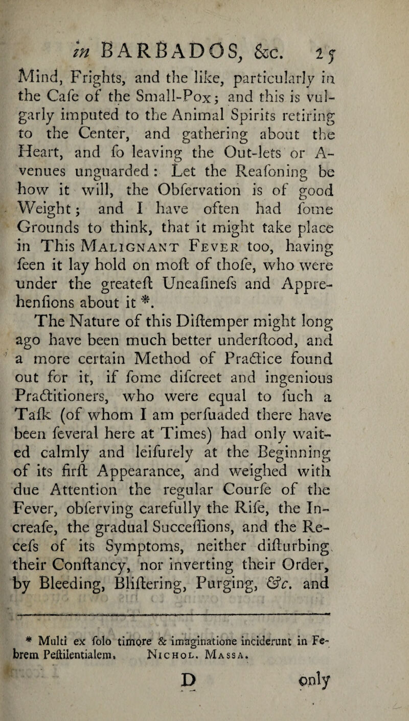 Mind, Frights, and the like, particularly in the Cafe of the Small-Pox; and this is vul¬ garly imputed to the Animal Spirits retiring to the Center, and gathering about the Heart, and fo leaving the Out-lets or A- venues unguarded : Let the Reafoning be how it will, the Obfervation is of good Weight; and I have often had fome Grounds to think, that it might take place in This Malignant Fever too, having feen it lay hold on moft of thole, who were under the greatefl Uneafinefs and Appre- henfions about it The Nature of this Diftemper might long ago have been much better underftood, and a more certain Method of Practice found out for it, if fome difereet and ingenious Practitioners, who were equal to fuch a Talk (of whom I am perfuaded there have been feveral here at Times) had only wait¬ ed calmly and leifurely at the Beginning of its firft Appearance, and weighed with due Attention the regular Courfe of the Fever, obferving carefully the Rife, the In- creafe, the gradual Succeffions, and the Re- cel s of its Symptoms, neither difturbing, their Conftancy, nor inverting their Order, by Bleeding, Bliftering, Purging, &c. and * Multi ex folo timore & imaginatione inciderunt in Fe- brem Peftilentialem, Nichol. Mass a. D only