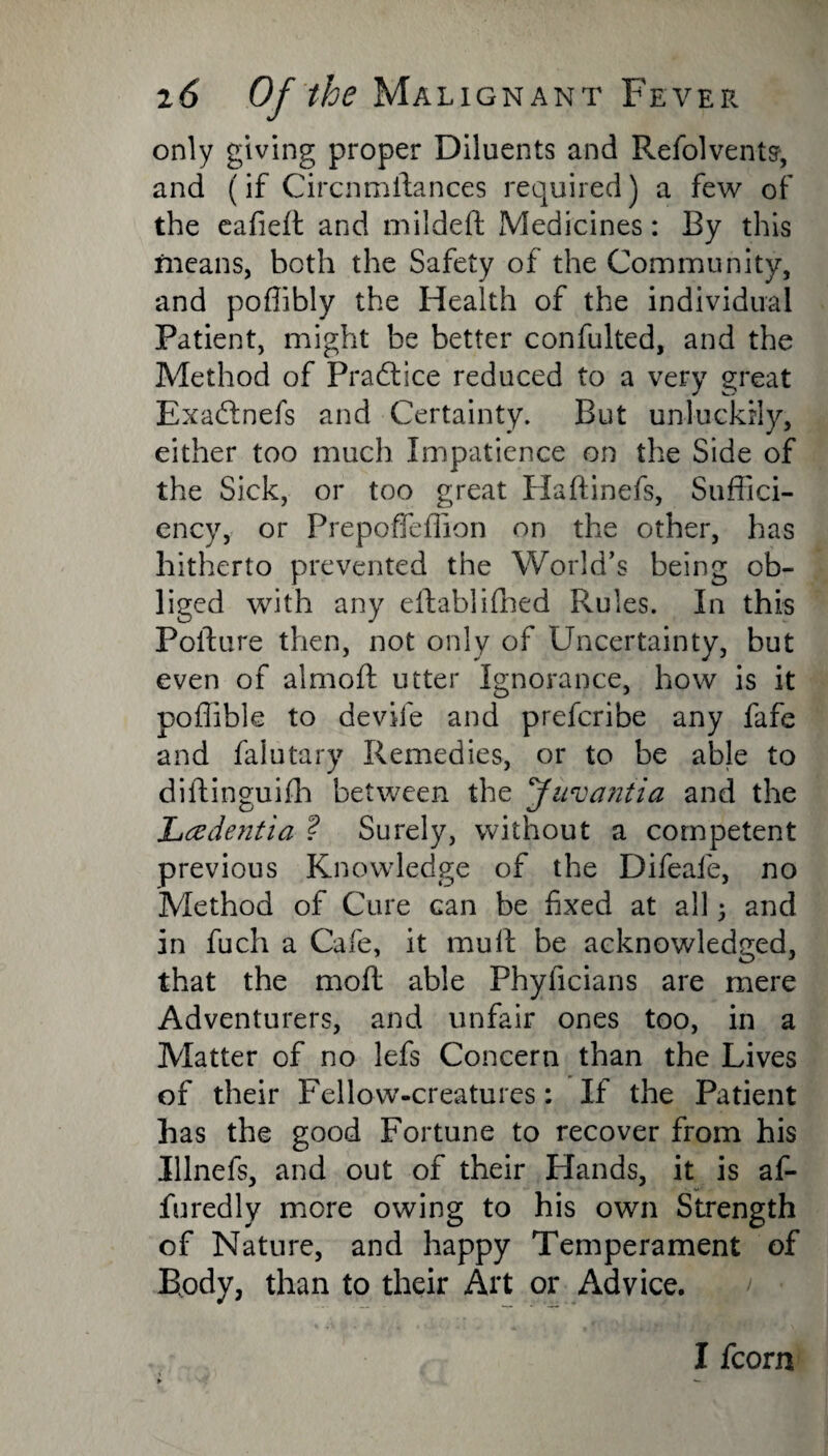 only giving proper Diluents and Refolvents, and (if Circnmftances required) a few of the eafied and nrildeft Medicines: By this means, both the Safety of the Community, and poflibly the Health of the individual Patient, might be better confulted, and the Method of Practice reduced to a very great ExacSnefs and Certainty. But unluckily, either too much Impatience on the Side of the Sick, or too great Haftinefs, Suffici¬ ency, or Prepoffeffion on the other, has hitherto prevented the World’s being ob¬ liged with any eftablifhed Rules. In this Pofture then, not only of Uncertainty, but even of almoft utter Ignorance, how is it poflible to devife and preferibe any fafe and falutary Remedies, or to be able to diftinguifh between the Juvantia and the Lcedentia ? Surely, without a competent previous Knowledge of the Difeafe, no Method of Cure can be fixed at all 3 and in fuch a Cafe, it mull be acknowledged, that the mod able Phyficians are mere Adventurers, and unfair ones too, in a Matter of no lefs Concern than the Lives of their Fellow-creatures: If the Patient has the good Fortune to recover from his Illnefs, and out of their Hands, it is af- furedly more owing to his own Strength of Nature, and happy Temperament of Body, than to their Art or Advice. I fcorn