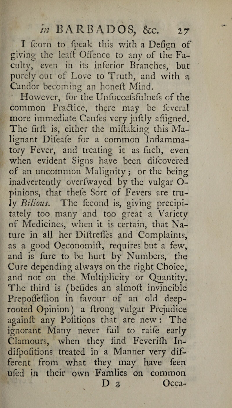 I fcorn to fpeak this with a Defign of giving the leafl Offence to any of the Fa¬ culty, even in its inferior Branches, but purely out of Love to Truth, and with a Candor becoming an honeft Mind. However, for the Unfuccefsfulnefs of the common Fractice, there may be feveral more immediate Caufes very juftly affigned. The firft is, either the mistaking this Ma¬ lignant Difeafe for a common Inflamma¬ tory Fever, and treating it as fuch, even when evident Signs have been difcove’red of an uncommon Malignity; or the being inadvertently overfwayed by the vulgar O- pinions, that thefe Sort of Fevers are tru¬ ly Bilious. The fecond is, giving precipi¬ tately too many and too great a Variety of Medicines, when it is certain, that Na¬ ture in all her Diflrefles and Complaints, as a good Oeconomift, requires but a few, and is fure to be hurt by Numbers, the Cure depending always on the right Choice, and not on the Multiplicity or Quantity. The third is (befides an almofl invincible Prepofleflion in favour of an old deep- rooted Opinion) a ftrong vulgar Prejudice againft any Pofitions that are new : The ignorant Many never fail to raife early Clamours, when they find Feverifh In- difpofitions treated in a Manner very dif¬ ferent from what they may have feen ufed in their own Famlies on common D 2 Occa-