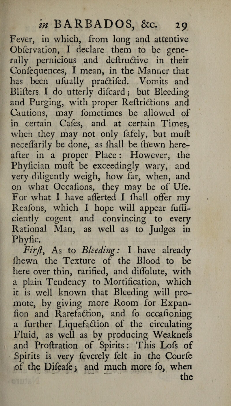 Fever, in which, from long and attentive Gbfervation, I declare them to be gene¬ rally pernicious and deftruCtive in their Confequences, I mean, in the Manner that has been ufually praCtifed. Vomits and Blifters I do utterly difcard; but Bleeding and Purging, with proper ReftriCtions and Cautions, may fometimes be allowed of in certain Cafes, and at certain Times, when they may not only fafely, but muft necelfarily be done, as fhall be fhewn here¬ after in a proper Place: However, the Phyfician muft be exceedingly wary, and very diligently weigh, how far, when, and on what Occafions, they may be of Ufe. For what 1 have afferted I Fhall offer my Reafons, which I hope will appear fuffi- ciently cogent and convincing to every Rational Man, as well as to Judges in Phyfic. Firjfy As to Bleeding: I have already fhewn the Texture of the Blood to be here over thin, rarified, and diffolute, with a plain Tendency to Mortification, which it is well known that Bleeding will pro¬ mote, by giving more Room for Expan- fion and Rarefaction, and fo occafioning a further Liquefaction of the circulating Fluid, as well as by producing Weaknefs and Proftration of Spirits: This Lofs of Spirits is very feverely felt in the Courfe of the Difeafe j and much more fo, wdien