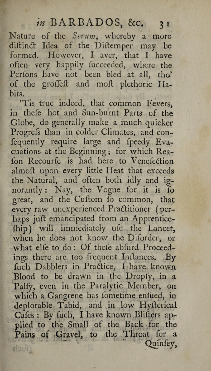 Nature of the Serum* whereby a more diftinCt Idea of the Diftemper may be formed. However, I aver, that I have often very happily fucceeded, where the Perfons have not been bled at all, tho* of the grofleft and moil: plethoric Ha¬ bits. ’Tis true indeed, that common Fevers, in thefe hot and Sun-burnt Parts of the Globe, do generally make a much quicker Progrefs than in colder Climates, and con- fequently require large and fpeedy Eva¬ cuations at the Beginning; for which Rea- fon Recourfe is had here to VenefeCtion almoft upon every little Heat that exceeds the Natural, and often both idly and ig¬ norantly : Nay, the Vogue for it is fo great, and the Cuftom fo common, that every raw unexperienced Practitioner (per¬ haps juft emancipated from an Apprentice- ihip) will immediately ufe the Lancet, when he does not know the Diforder, or what elfe to do: Of thefe abfurd Proceed¬ ings there are too frequent Inftances. By fuch Dabblers in Pradice, I have known Blood to be drawn in the Droply, in a Palfy, even in the Paralytic Member, on which a Gangrene has fometime enfued, in deplorable Tabid, and in low Hyfterical Cafes : By fuch, I have known Blifters ap¬ plied to the Small of the Back for the Pains of Gravel, to the Tliroat for a Quinfey,