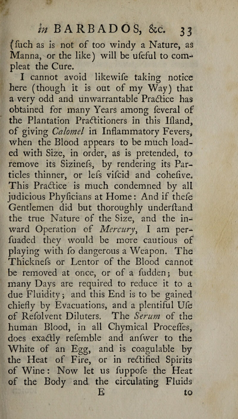 (fuch as is not of too windy a Nature, as Manna, or the like) will be ufeful to com- pleat the Cure. I cannot avoid likewife taking notice here (though it is out of my Way) that a very odd and unwarrantable Practice has obtained for many Years among feveral of the Plantation Praftitioners in this Ifland, of giving Calomel ill Inflammatory Fevers, when the Blood appears to be much load¬ ed with Size, in order, as is pretended, to remove its Sizinefs, by rendering its Par¬ ticles thinner, or lefs vifcid and cohefive* This Practice is much condemned by all judicious Phyficians at Home: And if thefe; Gentlemen did but thoroughly underftand the true Nature of the Size, and the in¬ ward Operation of Mercury, I am per- fuaded they would be more cautious of playing with fo dangerous a Weapon. The Thicknefs or Lentor of the Blood cannot be removed at once, or of a fudden; but many Days are required to reduce it to a due Fluidity; and this End is to be gained chiefly by Evacuations, and a plentiful Ufe of Refolvent Diluters. The Serum of the human Blood, in all Chymical Procefles, does exa&ly refemble and anfwer to the White of an Egg, and is coagulable by the Heat of Fire, or in rectified Spirits of Wine: Now let us fuppofe the Heat of the Body and the circulating Fluids E to