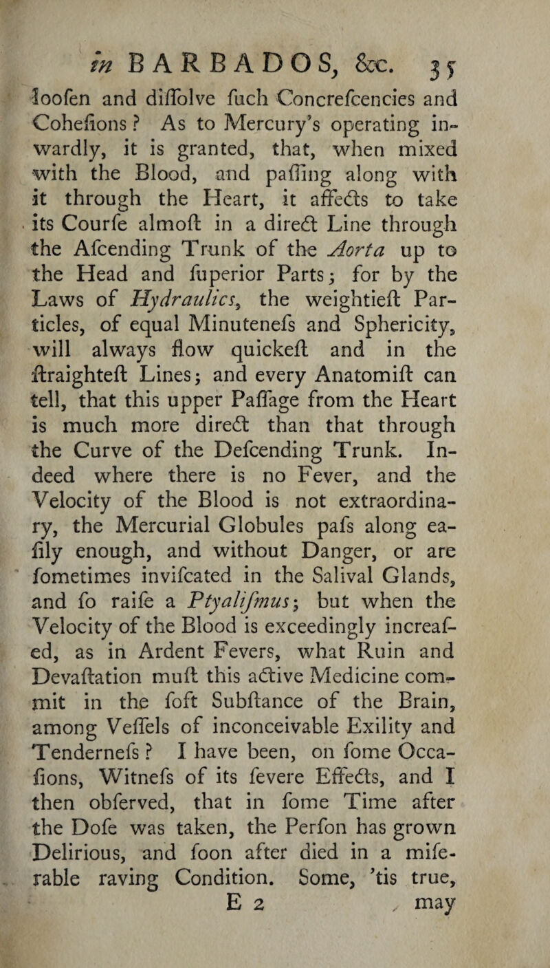 loofen and diflblve fuch Concrefencies and Coheflons ? As to Mercury’s operating in¬ wardly, it is granted, that, when mixed with the Blood, and paffing along with it through the Heart, it affeds to take . its Courfe almod in a dired Line through the Afcending Trunk of the Aorta up to the Head and fuperior Parts; for by the Laws of Hydraulics, the weightied Par¬ ticles, of equal Minutenefs and Sphericity, will always flow quicked and in the draughted Lines; and every Anatomid can tell, that this upper Pafiage from the Heart is much more dired than that through the Curve of the Defending Trunk. In¬ deed where there is no Fever, and the Velocity of the Blood is not extraordina¬ ry, the Mercurial Globules pafs along ea- fily enough, and without Danger, or are fometimes invifcated in the Salival Glands, and fo raife a Ptyalif?nus\ but when the Velocity of the Blood is exceedingly increaf- ed, as in Ardent Fevers, what Ruin and Devaftation mud this adive Medicine com¬ mit in the foft Subdance of the Brain, among Veflels of inconceivable Exility and Tendernefs ? I have been, on fome Occa- fions, Witnefs of its fevere Effeds, and I then obferved, that in fome Time after the Dofe was taken, the Perfon has grown Delirious, and foon after died in a mife- rable raving Condition. Some, 'tis true, E 2 , may