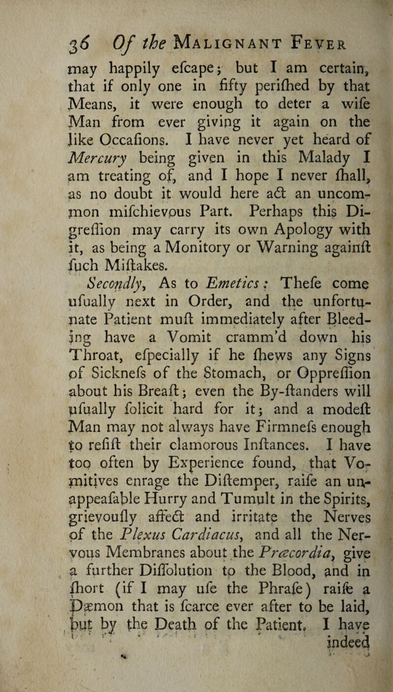 may happily efcape; but I am certain, that if only one in fifty perifhed by that Means, it were enough to deter a wife Man from ever giving it again on the like Gccafions. I have never yet heard of Mercury being given in this Malady I am treating of, and I hope I never fhall, as no doubt it would here ad: an uncom- i : . . mon mifchievous Part. Perhaps this Di- greflion may carry its own Apology with it, as being a Monitory or Warning againft fuch Midakes. Secondly, As to Emetics: Thefe come tifually next in Order, and the unfortu¬ nate Patient mud immediately after Bleed¬ ing have a Vomit cramm’d down his Throat, efpecially if he (hews any Signs of Sicknefs of the Stomach, or Oppreffion about his Bread; even the By-danders will pfually folicit hard for it; and a moded Man may not always have Firmnefs enough to refid their clamorous Indances. I have too often by Experience found, that Vo¬ mitives enrage the Didemper, raife an uu- appeafable Hurry and Tumult in the Spirits, grievoufly a fifed and irritate the Nerves of the Plexus Cardiacus, and all the Ner¬ vous Membranes about the Prcecordia, give a further Difiolution to the Blood, and in fhort (if I may ufe the Phrafe) raife a P^mon that is fcarce ever after to be laid, hut by the Death of the Patient, I have '1 * ' indeed