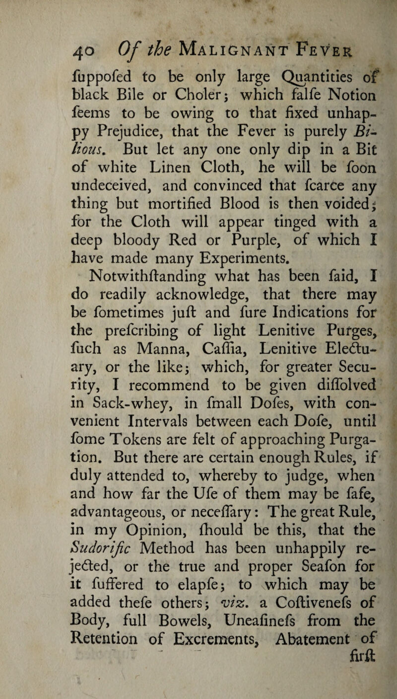 fuppofed to be only large Quantities of black Bile or Choler; which falfe Notion feems to be owing to that fixed unhap¬ py Prejudice, that the Fever is purely Bi¬ lious. But let any one only dip in a Bit of white Linen Cloth, he will be foon undeceived, and convinced that fcarce any thing but mortified Blood is then voided; for the Cloth will appear tinged with a deep bloody Red or Purple, of which I have made many Experiments. Notwithftanding what has been faid, I do readily acknowledge, that there may be fometimes juft and fure Indications for the prefcribing of light Lenitive Purges, fuch as Manna, Caflia, Lenitive Electu¬ ary, or the like 5 which, for greater Secu¬ rity, I recommend to be given diffolved in Sack-whey, in fmall Dofes, with con¬ venient Intervals between each Dofe, until fome Tokens are felt of approaching Purga¬ tion. But there are certain enough Rules, if duly attended to, whereby to judge, when and how far the Ufe of them may be fafe, advantageous, or neceflary: The great Rule, in my Opinion, fhould be this, that the Sudorific Method has been unhappily re¬ jected, or the true and proper Seafon for it fuffered to elapfe; to which may be added thefe others; viz. a Coftivenefs of Body, full Bowels, Uneafinefs from the Retention of Excrements, Abatement of firft