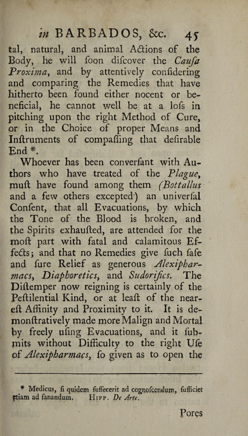 tal, natural, and animal A&ions of the Body, he will foon difeover the Caufa Proxima, and by attentively confidering and comparing the Remedies that have hitherto been found either nocent or be¬ neficial, he cannot well be at a lofs in pitching upon the right Method of Cure, or in the Choice of proper Means and Indruments of compaffing that defirable End * Whoever has been converfant with Au¬ thors who have treated of the Plague, mult have found among them (Bottalius and a few others excepted) an univerfal Confent, that all Evacuations, by which the Tone of the Blood is broken, and the Spirits exhauded, are attended for the moft part with fatal and calamitous Ef¬ fects; and that no Remedies give fuch fafe and fure Relief as generous Alexiphar- macs, Diaphoretics, and Sudorijics. The Didemper now reigning is certainly of the Pedilential Kind, or at lead: of the near¬ ed Affinity and Proximity to it. It is de- mondratively made more Malign and Mortal by freely ufing Evacuations, and it fub- mits without Difficulty to the right Ufe of Alexipharmacs, fo given as to open the * Medicus, fi quidem fuffecerit ad cognofcendum, fufficiet ftiam ad fanandum. Hipp. De Arte. Pores