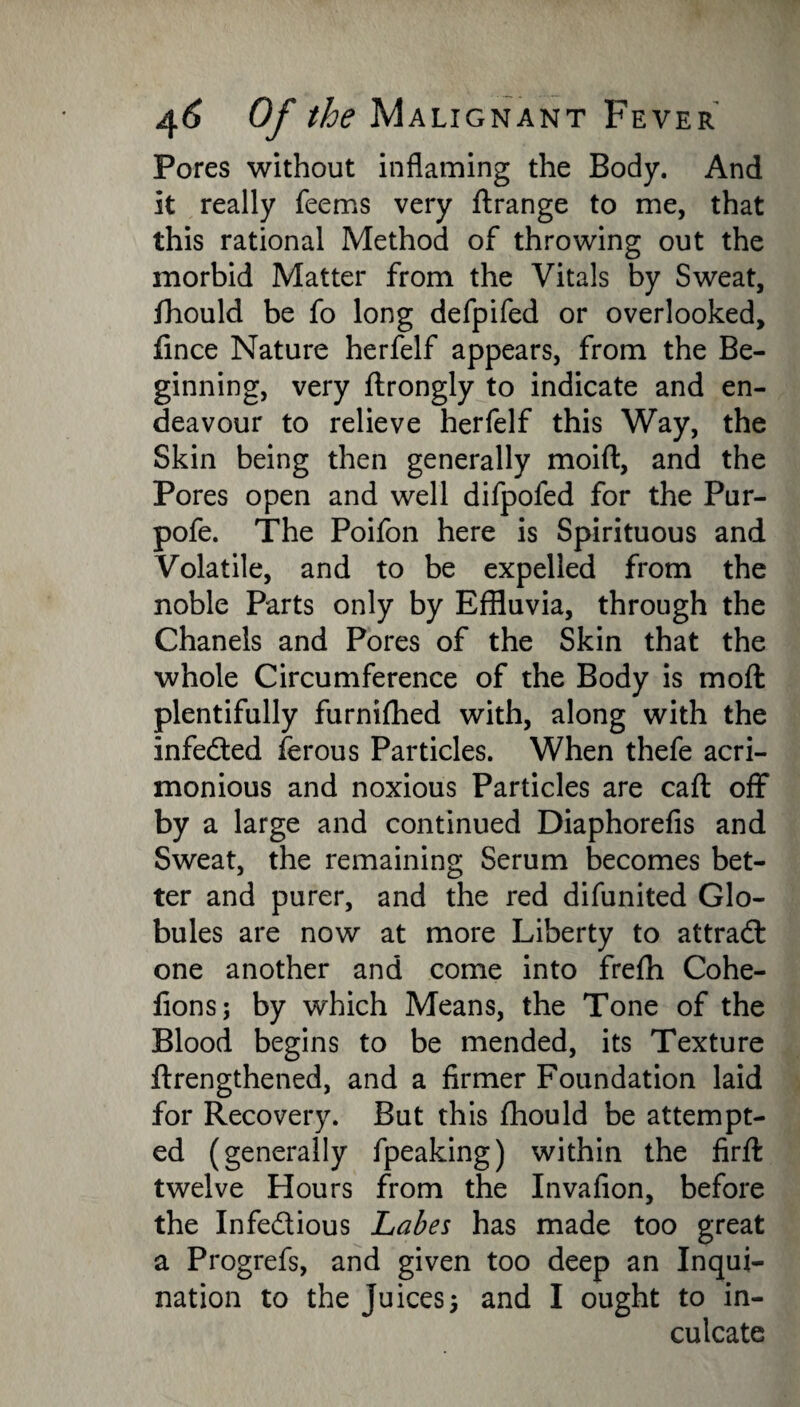 Pores without inflaming the Body. And it really Teems very ftrange to me, that this rational Method of throwing out the morbid Matter from the Vitals by Sweat, fhould be fo long defpifed or overlooked, fince Nature herfelf appears, from the Be¬ ginning, very ftrongly to indicate and en¬ deavour to relieve herfelf this Way, the Skin being then generally moift, and the Pores open and well difpofed for the Pur- pofe. The Poifon here is Spirituous and Volatile, and to be expelled from the noble Parts only by Effluvia, through the Chanels and Pores of the Skin that the whole Circumference of the Body is moft plentifully furnifhed with, along with the infedled ferous Particles. When thefe acri¬ monious and noxious Particles are call off by a large and continued Diaphorefis and Sweat, the remaining Serum becomes bet¬ ter and purer, and the red difunited Glo¬ bules are now at more Liberty to attract one another and come into frefh Cohe- fions; by which Means, the Tone of the Blood begins to be mended, its Texture ftrengthened, and a firmer Foundation laid for Recovery. But this fhould be attempt¬ ed (generally fpeaking) within the firfl twelve Hours from the Invafion, before the Infe&ious Labes has made too great a Progrefs, and given too deep an Inqui- nation to the juices3 and I ought to in¬ culcate