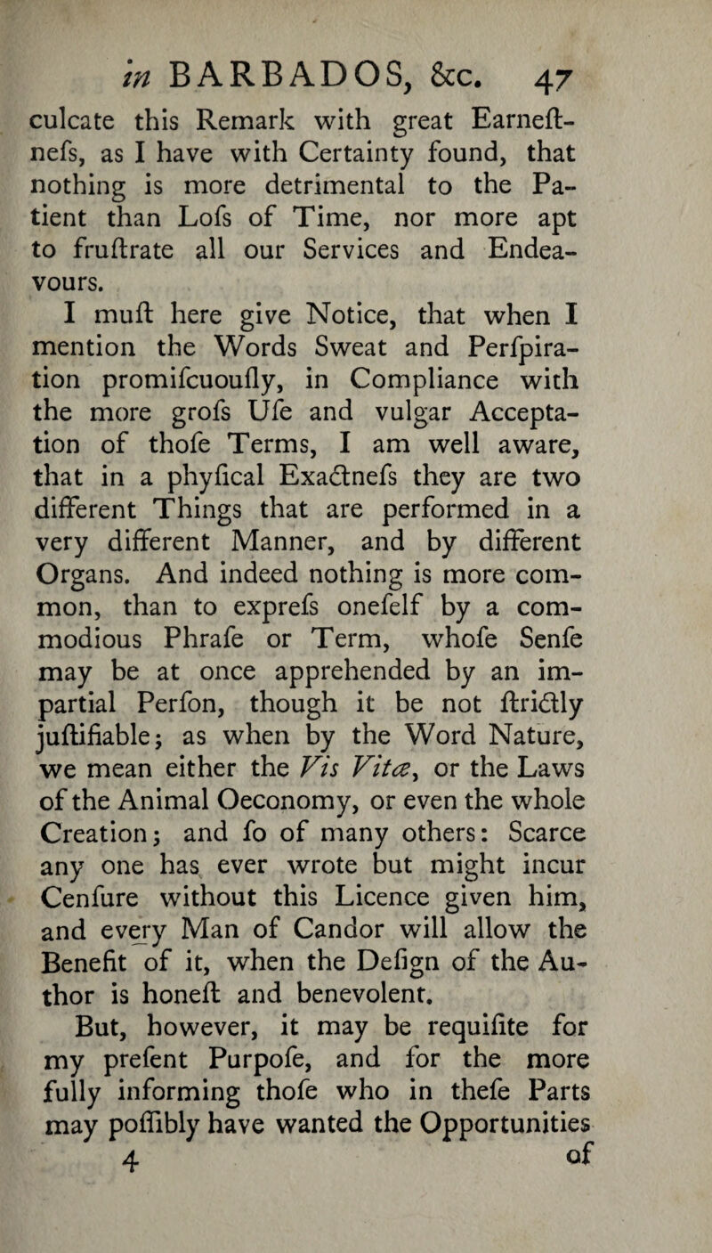 culcate this Remark with great Earneft- nefs, as I have with Certainty found, that nothing is more detrimental to the Pa¬ tient than Lofs of Time, nor more apt to fruflrate all our Services and Endea¬ vours. I muft here give Notice, that when I mention the Words Sweat and Perfpira- tion promifcuoufly, in Compliance with the more grofs Ufe and vulgar Accepta¬ tion of thofe Terms, I am well aware, that in a phyfical Exadtnefs they are two different Things that are performed in a very different Manner, and by different Organs. And indeed nothing is more com¬ mon, than to exprefs onefelf by a com¬ modious Phrafe or Term, whofe Senfe may be at once apprehended by an im¬ partial Perfon, though it be not ftridly juftifiable; as when by the Word Nature, we mean either the Vis Vitce, or the Laws of the Animal Oeconomy, or even the whole Creation; and fo of many others: Scarce any one has ever wrote but might incur Cenfure without this Licence given him, and every Man of Candor will allow the Benefit of it, when the Defign of the Au¬ thor is honeft and benevolent. But, however, it may be requifite for my prefent Purpofe, and for the more fully informing thofe who in thefe Parts may poffibly have wanted the Opportunities 4 of