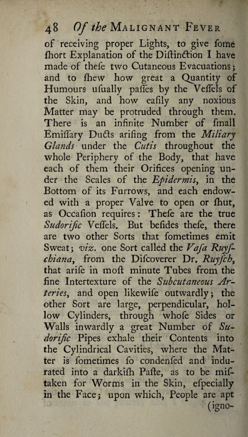 of receiving proper Lights, to give fome fhort Explanation of the Diftindlion I have made of thefe two Cutaneous Evacuations; and to fhew how great a Quantity of Humours ufually paffes by the Veffels of the Skin, and how eafily any noxious Matter may be protruded through them. There is an infinite Number of fmall Emiffary Dudts arifing from the Miliary Glands under the Cutis throughout the whole Periphery of the Body, that have each of them their Orifices opening un¬ der the Scales of the Epidermis^ in the Bottom of its Furrows, and each endow¬ ed with a proper Valve to open or fhut, as Occafion requires: Thefe are the true Sudorific Veffels. But befides thefe, there are two other Sorts that fometimes emit Sweat; viz. one Sort called the Vafa Ruyfi- chianay from the Difcoverer Dr. Ruyfch, that arife in moft minute Tubes from the fine Intertexture of the Subcutaneous Ar- teriesy and open likewife outwardly; the other Sort are large, perpendicular, hol¬ low Cylinders, through whofe Sides or Walls inwardly a great Number of Su¬ dorific Pipes exhale their Contents into the Cylindrical Cavities, where the Mat¬ ter is fometimes fo condenfed and indu¬ rated into a darkilh Pafte, as to be mif- taken for Worms in the Skin, efpecially in the Face; upon which, People are apt (igno-