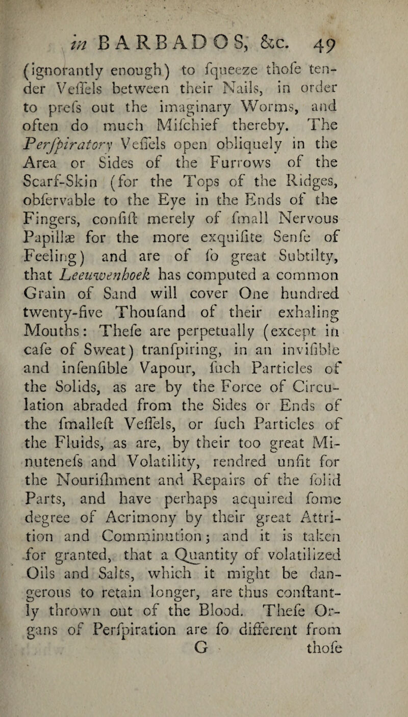 (ignorantly enough) to fqueeze thole ten¬ der V die Is between their Nails, in order to prefs out the imaginary Worms, and often do much Mifchief thereby. The Perfpiratory VefTels open obliquely in the Area or Sides of the Furrows of the Scarf-Skin (for the Tops of the Ridges, obfervable to the Eye in the Ends of the Fingers, confiit merely of fmall Nervous Papillas for the more exquifite Senfe of Feeling) and are of fo great Subtilty, that Leeuwenhoek has computed a common Grain of Sand will cover One hundred twenty-five Thoufand of their exhaling Mouths: Thefe are perpetually (except in cafe of Sweat) tranfpiring, in an invifible and infenfible Vapour, fuch Particles of the Solids, as are by the Force of Circu¬ lation abraded from the Sides or Ends of the fmallefl: VefTels, or fuch Particles of the Fluids, as are, by their too great Mi- nutenefs and Volatility, rendred unfit for the Nourifliment and Repairs of the folid Parts, and have perhaps acquired fome degree of Acrimony by their great Attri¬ tion and Comminution; and it is taken for granted, that a Quantity of volatilized Oils and Salts, which it might be dan¬ gerous to retain longer, are thus conftant- ly thrown out of the Blood. Thefe Or¬ gans of Perfpiration are fo different from G thofe