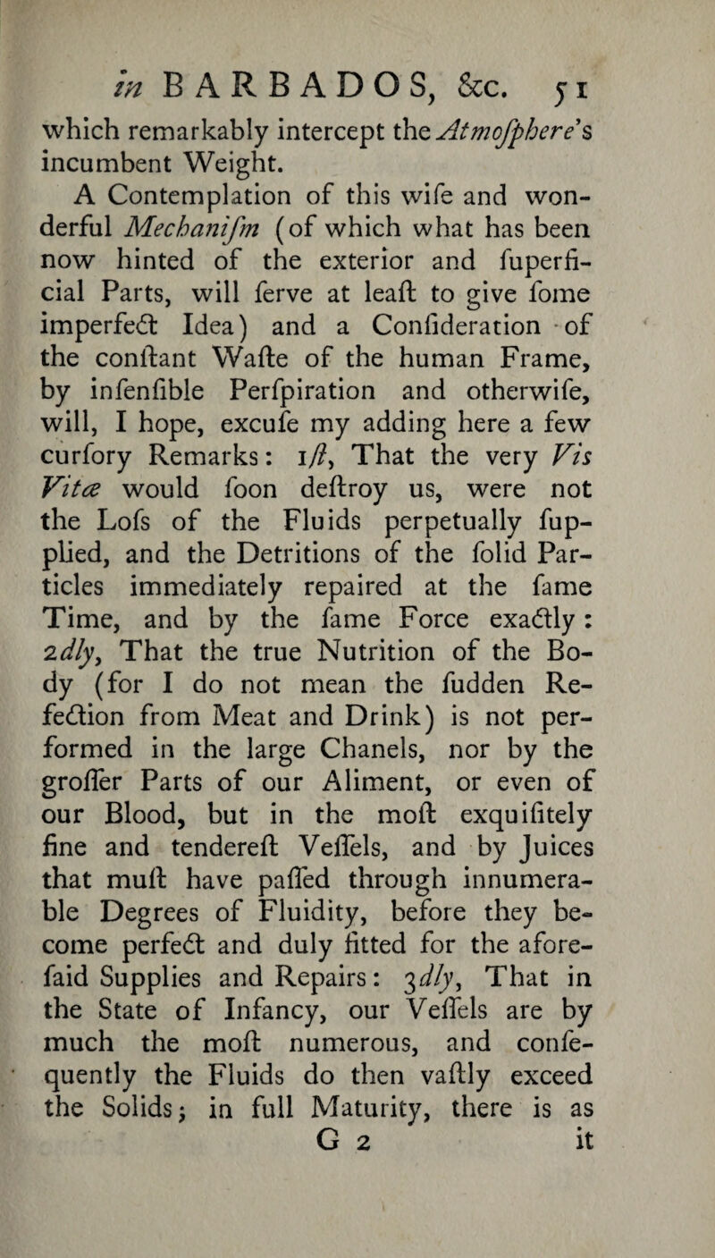 which remarkably intercept thzAtmofpheres incumbent Weight. A Contemplation of this wife and won¬ derful Mechcuiifm (of which what has been now hinted of the exterior and fuperfi- cial Parts, will ferve at lead to give fome imperfed Idea) and a Confideration of the condant Wade of the human Frame, by infenfible Perfpiration and otherwife, will, I hope, excufe my adding here a few curfory Remarks: i/?, That the very Vis Vitce would foon dedroy us, were not the Lofs of the Fluids perpetually fup- plied, and the Detritions of the folid Par¬ ticles immediately repaired at the fame Time, and by the fame Force exadly: 2dly. That the true Nutrition of the Bo¬ dy (for I do not mean the fudden Re- fedion from Meat and Drink) is not per¬ formed in the large Chanels, nor by the grolfer Parts of our Aliment, or even of our Blood, but in the mod exquifitely fine and tendered Veflels, and by Juices that mud have paffed through innumera¬ ble Degrees of Fluidity, before they be¬ come perfed and duly fitted for the afore- faid Supplies and Repairs: 3d!y, That in the State of Infancy, our Veffels are by much the mod numerous, and confe- quently the Fluids do then vadly exceed the Solids; in full Maturity, there is as G 2 it