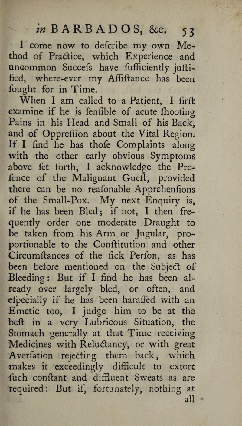 I come now to defcribe my own Me¬ thod of Practice, which Experience and uncommon Succefs have fufficiently jufti- fied, where-ever my Affiftance has been fought for in Time. When I am called to a Patient, I firft examine if he is fenfible of acute (hooting Pains in his Head and Small of his Back, and of Opprefiion about the Vital Region. If I find he has thofe Complaints along with the other early obvious Symptoms above fet forth, I acknowledge the Pre¬ fence of the Malignant Gueft, provided there can be no reafonable Apprehenfions of the Small-Pox. My next Enquiry is, if he has been Bled; if not, I then fre¬ quently order one moderate Draught to be taken from his Arm or Jugular, pro¬ portionable to the Conftitution and other Circumftances of the fick Perfon, as has been before mentioned on the Subject of Bleeding: But if I find he has been al¬ ready over largely bled, or often, and efpecially if he has been harafled with an Emetic too, I judge him to be at the bed in a very Lubricous Situation, the Stomach generally at that Time receiving Medicines with Reludtancy, or with great Averfation rejecting them back, which makes it exceedingly difficult to extort fuch conftant and diffluent Sweats as are required: But if, fortunately, nothing at all *