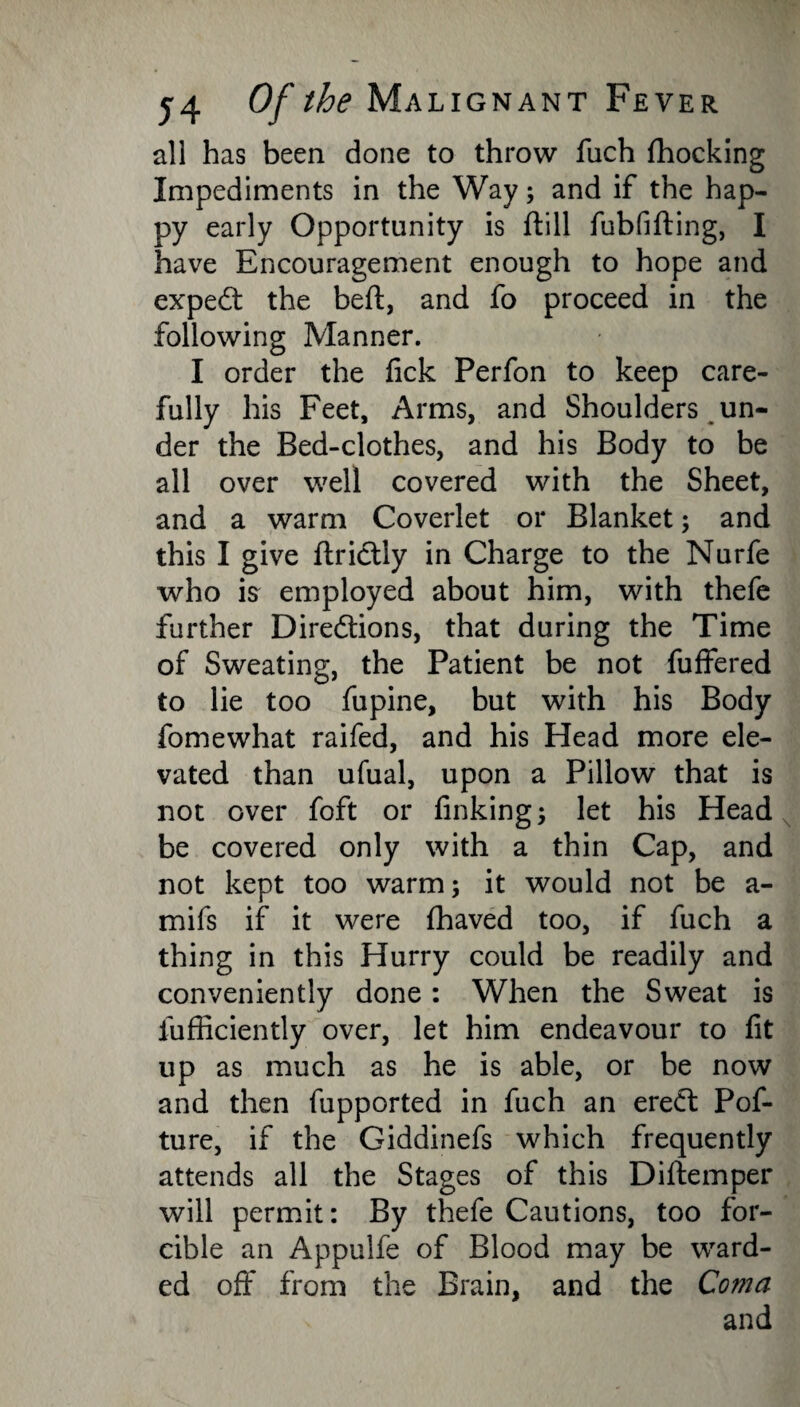 all has been done to throw fuch fhocking Impediments in the Way; and if the hap¬ py early Opportunity is ftill fubfifting, I have Encouragement enough to hope and expert the belt, and fo proceed in the following Manner. I order the fick Perfon to keep care¬ fully his Feet, Arms, and Shoulders un¬ der the Bed-clothes, and his Body to be all over well covered with the Sheet, and a warm Coverlet or Blanket; and this I give ftriCtly in Charge to the Nurfe who is employed about him, with thefe further Directions, that during the Time of Sweating, the Patient be not fuffered to lie too fupine, but with his Body fomewhat raifed, and his Head more ele¬ vated than ufual, upon a Pillow that is not over foft or finking; let his Head be covered only with a thin Cap, and not kept too warm; it would not be a- mifs if it were fhaved too, if fuch a thing in this Hurry could be readily and conveniently done: When the Sweat is fufficiently over, let him endeavour to fit up as much as he is able, or be now and then fupported in fuch an ereCt Pof- ture, if the Giddinefs which frequently attends all the Stages of this Diftemper will permit: By thefe Cautions, too for¬ cible an Appulfe of Blood may be ward¬ ed off from the Brain, and the Coma and