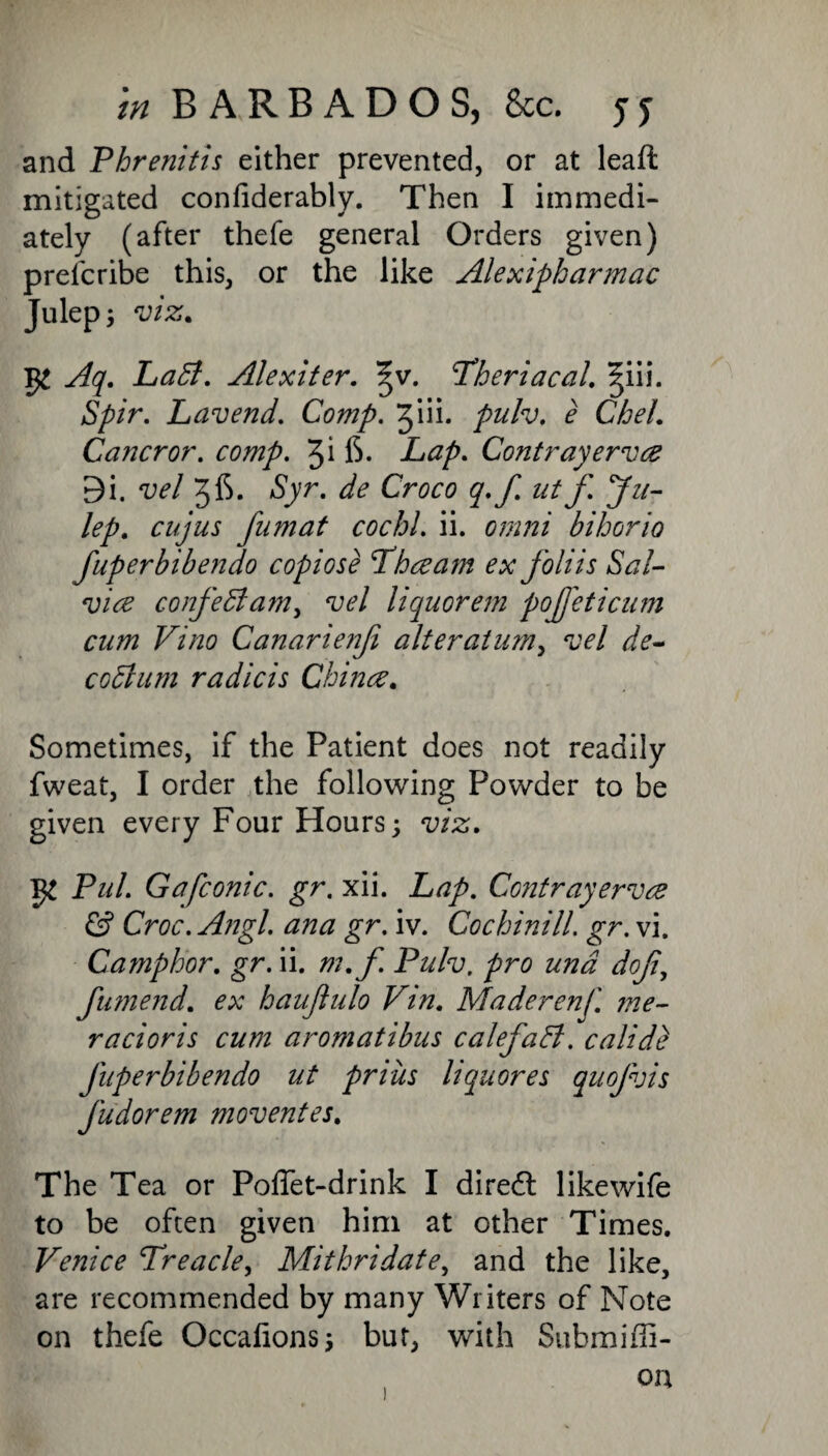 and Phrenitis either prevented, or at leaft mitigated confiderably. Then I immedi¬ ately (after thefe general Orders given) prelcribe this, or the like Alexipharmac Julep; viz. Aq. Ladl. Alexiter. ^v. cTheriacal. ^iii. Spir. Lavend. Comp. Jiii. pulv. e Chel. Cancror. comp. 6. Lap. Contrayervce 9i. vel 36* Syr. de Croco q.f utf Ju¬ lep. cujus fumat cochl. ii. omni bihorio fuperbibendo copiose Thceajn ex foliis Sal- vice confediam, vel liquorem pojfeticum cum Vino Canarienfi alter at urn^ vel de- codlum radicis Chinee. Sometimes, if the Patient does not readily fweat, I order the following Powder to be given every Four Hours; viz. Pul. G a [conic, gr. xii. Lap. Contrayervce & Croc. Angl. ana gr. iv. Cochinill. gr. vi. Camphor. gr. ii. m.f Pulv. pro una doji, fumend. ex haujlulo Vin. Maderenf. me- racioris cum aromatibus calefadt. calidb fuperbibendo ut pniis liquores quofvis Judorem moventes. The Tea or Poflet-drink I diredt likewife to be often given him at other Times. Venice Treacle, Mithridate, and the like, are recommended by many Writers of Note on thefe Occalions; bur, with Submiffi-