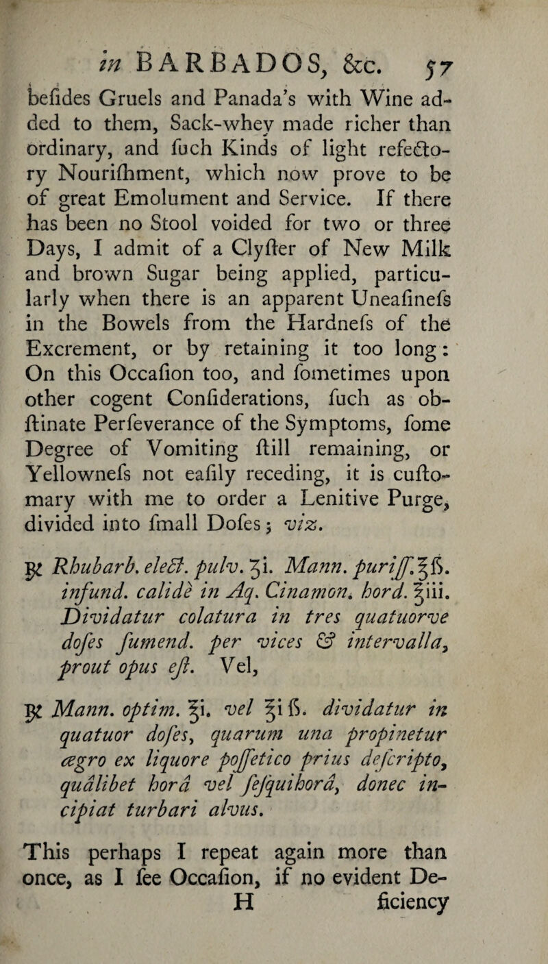 befides Gruels and Panada's with Wine ad¬ ded to them, Sack-whev made richer than ordinary, and fuch Kinds of light refecto¬ ry Nourifhment, which now prove to be of great Emolument and Service. If there has been no Stool voided for two or three Days, I admit of a Clyfter of New Milk and brown Sugar being applied, particu¬ larly when there is an apparent Uneafinefs in the Bowels from the Hardnefs of the Excrement, or by retaining it too long: On this Occafion too, and fometimes upon other cogent Confiderations, fuch as ob- ftinate Perfeverance of the Symptoms, fome Degree of Vomiting ftill remaining, or Yellownefs not eafily receding, it is cufto- mary with me to order a Lenitive Purge, divided into fmall Dofes $ viz. Rhubarb. eleB. pulv.Tfx. Mann, pur iff.1^$. infund, calide in Aq. Cinamon. hord. ^iii. Dividatur colatura in tres quatuorve dofes fumend. per vices & intervalla, prout opus ef. Vel, Mann, optim. Q. vel qf\ 6. dividatur in quatuor dofes, quartern una propinetur cegro ex liquore pofettco pnus deferipto, qualibet hord vel fejquihora, donee in- cipiat turbari alvus. This perhaps I repeat again more than once, as I fee Occafion, if no evident De¬ li ficiency