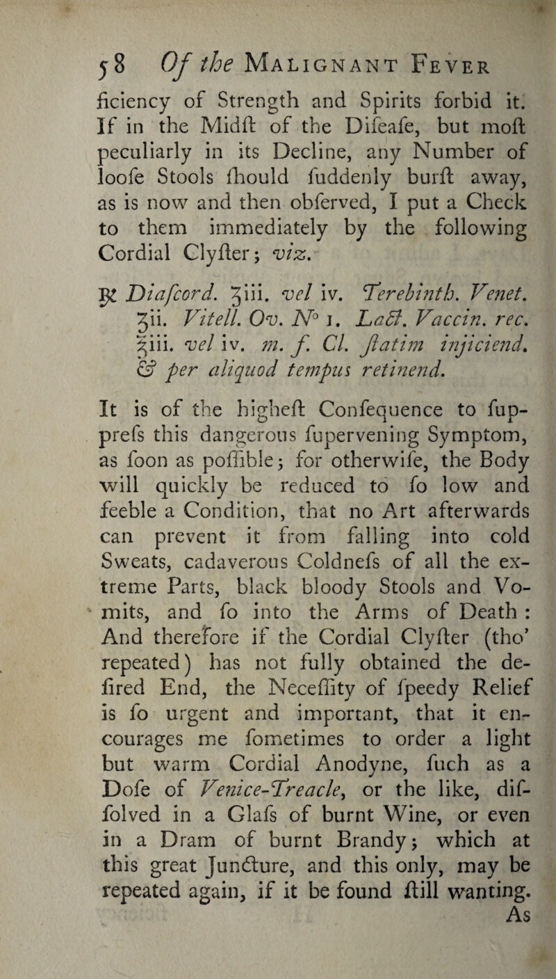 ficiency of Strength and Spirits forbid it. If in the Midft of the Difeafe, but moft peculiarly in its Decline, any Number of loofe Stools fhould fuddenly burft away, as is now and then obferved, I put a Check to them immediately by the following Cordial Clyfter; viz. Diafcord. 3iii. vcl iv. ’Terebinth. Venet. Jii. Vitell. Ov. N° j. Laid. Vaccin. rec. ^iii. vel iv. m. f Cl. Jiatim injiciend. & per aliquod tempus ret inend. It is of the highefl Confequence to fup- prefs this dangerous fupervening Symptom, as foon as poflible; for otherwife, the Body will quickly be reduced to fo low and feeble a Condition, that no Art afterwards can prevent it from falling into cold Sweats, cadaverous Coldnefs of all the ex¬ treme Parts, black bloody Stools and Vo- ' mits, and fo into the Arms of Death : And therefore if the Cordial Clyfter (tho’ repeated) has not fully obtained the de¬ li red End, the Neceffity of fpeedy Relief is fo urgent and important, that it en¬ courages me fometimes to order a light but warm Cordial Anodyne, fuch as a Dofe of Venice-Treacle, or the like, dif- folved in a Glafs of burnt Wine, or even in a Dram of burnt Brandy; which at this great juncture, and this only, may be repeated again, if it be found Rill wanting. As