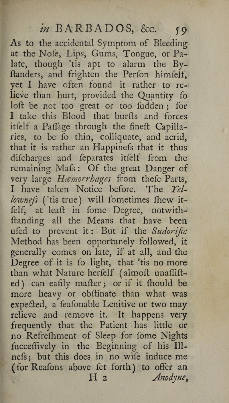 As to the accidental Symptom of Bleeding at the Nofe, Lips, Gums, Tongue, or Pa¬ late, though ’tis apt to alarm the By- ftanders, and frighten the Perfon himfelf, yet I have often found it rather to re¬ lieve than hurt, provided the Quantity fo loft be not too great or too fudden ; for I take this Blood that burfts and forces itfelf a Paffage through the fineft Capilla¬ ries, to be fo thin, colliquate, and acrid, that it is rather an Happinefs that it thus difcharges and feparates itfelf from the remaining Mafs: Of the great Danger of very large Hemorrhages from thefe Parts, I have taken Notice before. The Tel- lownefs (’tis true) will fometimes fhew it¬ felf, at leaft in fome Degree, notwith- ftanding all the Means that have been ufed to prevent it: But if the Sudorific Method has been opportunely followed, it generally comes on late, if at all, and the Degree of it is fo light, that ’tis no more than what Nature herfelf (almoft unaffift- ed) can eafily mafter; or if it fhould be more heavy or obftinate than what was expedted, a feafonable Lenitive or two may relieve and remove it. It happens very frequently that the Patient has little or no Refrefhment of Sleep for fome Nights fuccefiively in the Beginning of his Ill— nefs; but this does in no wife induce me (for Reafons above fet forth) to offer an H 2 Anodyne,